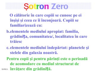 02/09/11 Ş o t r o n   Zero   O călătorie în care copiii se cunosc pe ei înşişi şi ceea ce îi înconjoară. Copiii se  familiarizează cu: elementele mediului apropiat: famili a , grădinița, comunitate a/ , localitate a în care trăiesc elemente le  mediului îndepărtat: planetele şi stelele din galaxia noastră.   Pentru copii şi pentru părinţi este  o perioadă de acomodare cu mediul structurat de învăţare din grădiniță . 