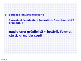 02/09/11 perioada ianuarie-februarie  1.a sesiuni de orientare (recrutare, înscriere, vizită grădiniţă, ) explorare grădiniță - jucării, forme, cărți, grup de copii 