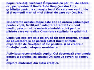 02/09/11 Copiii recrutați vizitează împreună cu părinții de câteva ori, pe o perioadă limitată de timp (maxim 2 h) ,  grădinița pentru a cunoaște locul în care vor veni zi de zi și oamenii mari și mici alături de care vor învăța. Importanța acestei etape este atât de natură psihologică pentru copii, facilitând o adaptare treptată cu noul mediu, precum și de natură administrativă pentru părinte care va realiza înscrierea copilului la grădiniță. Copii i  vor explora sala de grupă în ritm propriu, ghidați de educatoare și de părinți astfel încât primele experiențe de învățare să fie pozitive și să creeze o fundație pentru etapele următoare.  Activitate recomandată: copilul își decorează prenumele pentru a personaliza spațiul în care va reveni și pentru a explora materiale din cutia creației. 