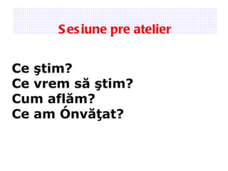 Sesiune pre atelier Ce şti m? Ce vrem s ă ştim ? Cum afl ăm ? Ce am  învăţat ? 