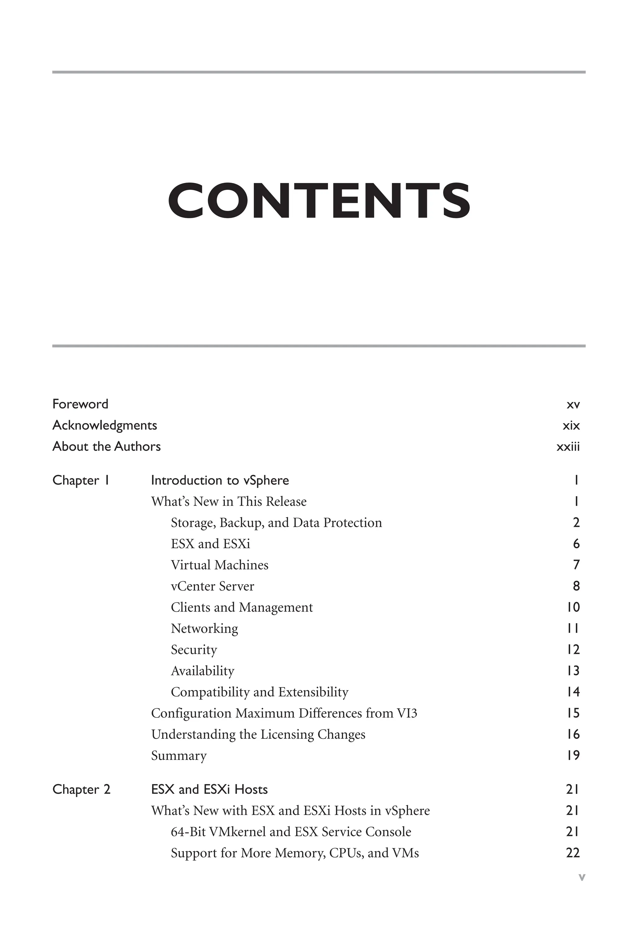 CONTENTS
Foreword xv
Acknowledgments xix
About the Authors xxiii
Chapter 1 Introduction to vSphere 1
What’s New in This Release 1
Storage, Backup, and Data Protection 2
ESX and ESXi 6
Virtual Machines 7
vCenter Server 8
Clients and Management 10
Networking 11
Security 12
Availability 13
Compatibility and Extensibility 14
Configuration Maximum Differences from VI3 15
Understanding the Licensing Changes 16
Summary 19
Chapter 2 ESX and ESXi Hosts 21
What’s New with ESX and ESXi Hosts in vSphere 21
64-Bit VMkernel and ESX Service Console 21
Support for More Memory, CPUs, and VMs 22
v
 