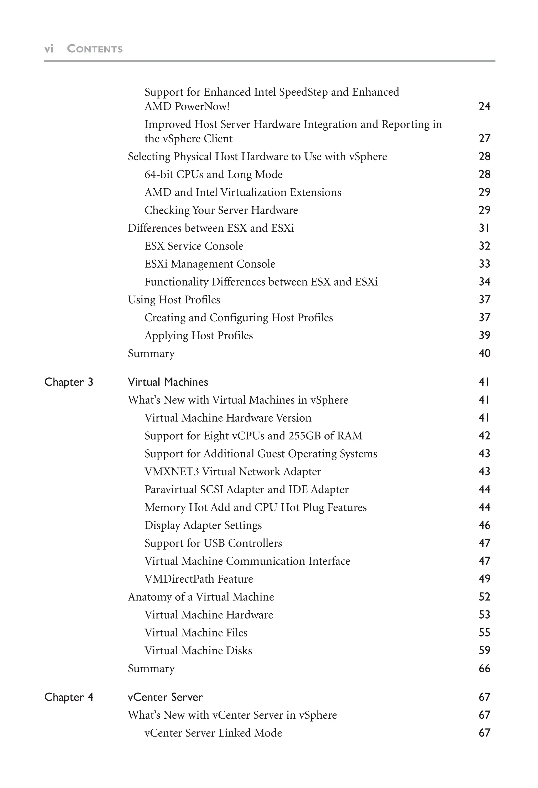 vi CONTENTS
Support for Enhanced Intel SpeedStep and Enhanced
AMD PowerNow! 24
Improved Host Server Hardware Integration and Reporting in
the vSphere Client 27
Selecting Physical Host Hardware to Use with vSphere 28
64-bit CPUs and Long Mode 28
AMD and Intel Virtualization Extensions 29
Checking Your Server Hardware 29
Differences between ESX and ESXi 31
ESX Service Console 32
ESXi Management Console 33
Functionality Differences between ESX and ESXi 34
Using Host Profiles 37
Creating and Configuring Host Profiles 37
Applying Host Profiles 39
Summary 40
Chapter 3 Virtual Machines 41
What’s New with Virtual Machines in vSphere 41
Virtual Machine Hardware Version 41
Support for Eight vCPUs and 255GB of RAM 42
Support for Additional Guest Operating Systems 43
VMXNET3 Virtual Network Adapter 43
Paravirtual SCSI Adapter and IDE Adapter 44
Memory Hot Add and CPU Hot Plug Features 44
Display Adapter Settings 46
Support for USB Controllers 47
Virtual Machine Communication Interface 47
VMDirectPath Feature 49
Anatomy of a Virtual Machine 52
Virtual Machine Hardware 53
Virtual Machine Files 55
Virtual Machine Disks 59
Summary 66
Chapter 4 vCenter Server 67
What’s New with vCenter Server in vSphere 67
vCenter Server Linked Mode 67
 