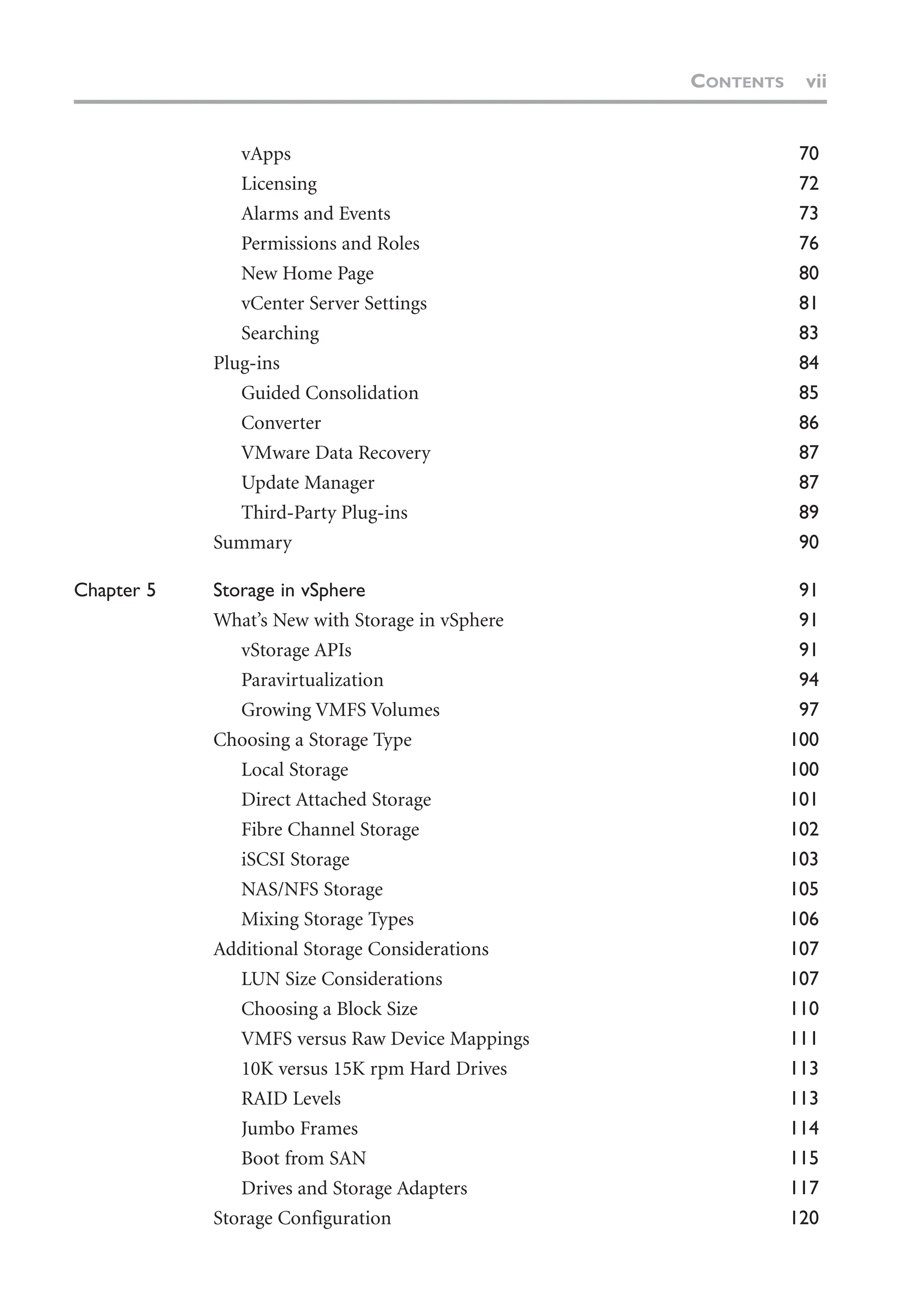 vApps 70
Licensing 72
Alarms and Events 73
Permissions and Roles 76
New Home Page 80
vCenter Server Settings 81
Searching 83
Plug-ins 84
Guided Consolidation 85
Converter 86
VMware Data Recovery 87
Update Manager 87
Third-Party Plug-ins 89
Summary 90
Chapter 5 Storage in vSphere 91
What’s New with Storage in vSphere 91
vStorage APIs 91
Paravirtualization 94
Growing VMFS Volumes 97
Choosing a Storage Type 100
Local Storage 100
Direct Attached Storage 101
Fibre Channel Storage 102
iSCSI Storage 103
NAS/NFS Storage 105
Mixing Storage Types 106
Additional Storage Considerations 107
LUN Size Considerations 107
Choosing a Block Size 110
VMFS versus Raw Device Mappings 111
10K versus 15K rpm Hard Drives 113
RAID Levels 113
Jumbo Frames 114
Boot from SAN 115
Drives and Storage Adapters 117
Storage Configuration 120
CONTENTS vii
 