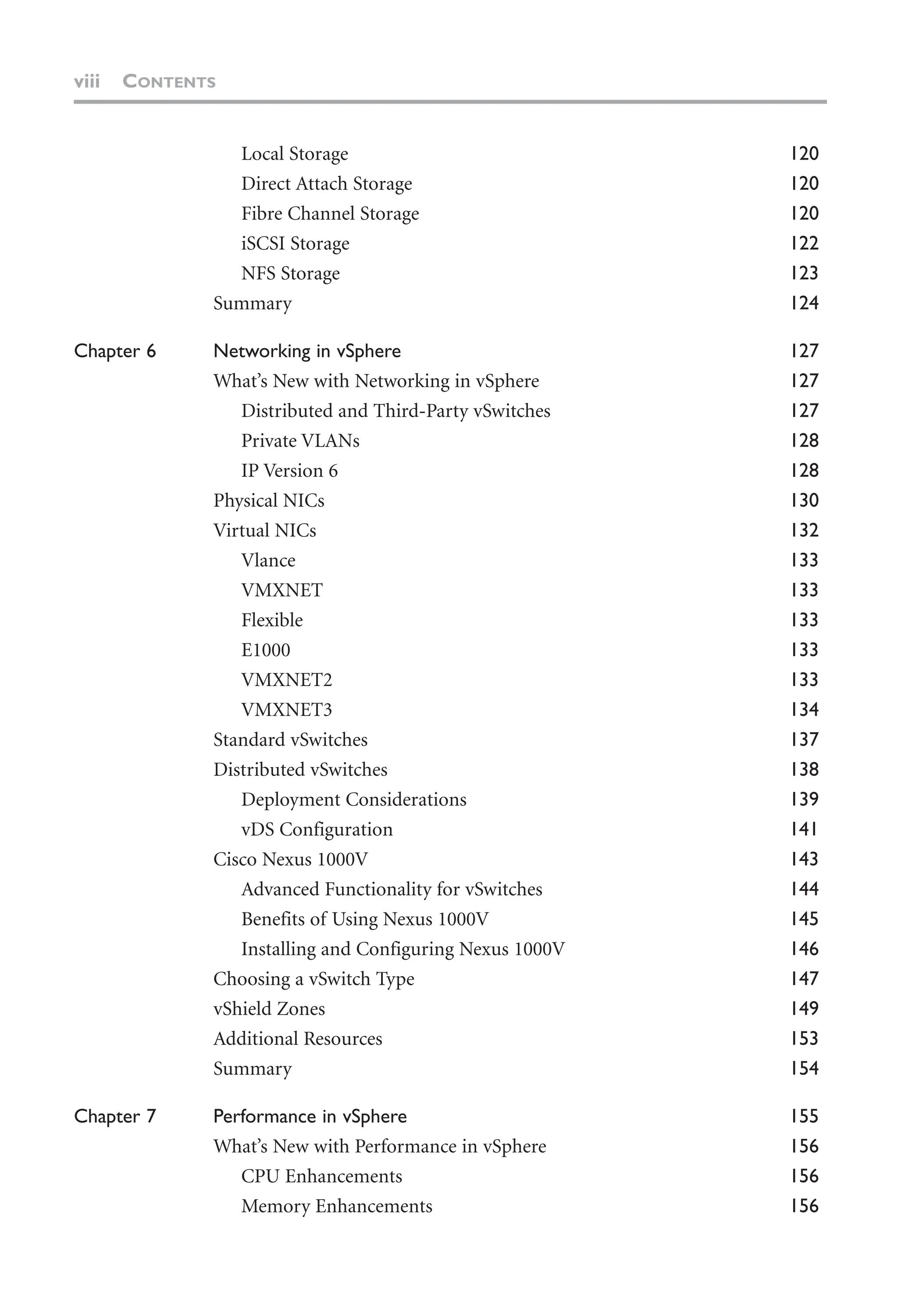 viii CONTENTS
Local Storage 120
Direct Attach Storage 120
Fibre Channel Storage 120
iSCSI Storage 122
NFS Storage 123
Summary 124
Chapter 6 Networking in vSphere 127
What’s New with Networking in vSphere 127
Distributed and Third-Party vSwitches 127
Private VLANs 128
IP Version 6 128
Physical NICs 130
Virtual NICs 132
Vlance 133
VMXNET 133
Flexible 133
E1000 133
VMXNET2 133
VMXNET3 134
Standard vSwitches 137
Distributed vSwitches 138
Deployment Considerations 139
vDS Configuration 141
Cisco Nexus 1000V 143
Advanced Functionality for vSwitches 144
Benefits of Using Nexus 1000V 145
Installing and Configuring Nexus 1000V 146
Choosing a vSwitch Type 147
vShield Zones 149
Additional Resources 153
Summary 154
Chapter 7 Performance in vSphere 155
What’s New with Performance in vSphere 156
CPU Enhancements 156
Memory Enhancements 156
 