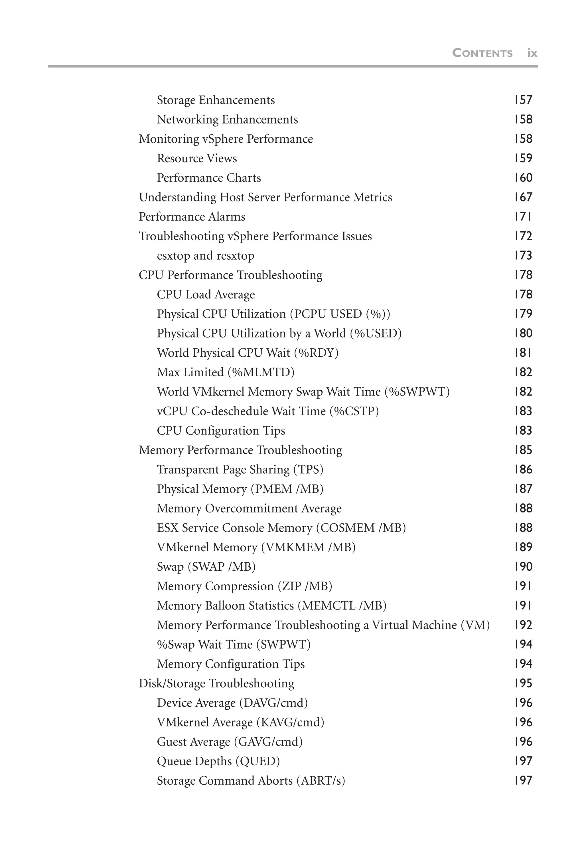 Storage Enhancements 157
Networking Enhancements 158
Monitoring vSphere Performance 158
Resource Views 159
Performance Charts 160
Understanding Host Server Performance Metrics 167
Performance Alarms 171
Troubleshooting vSphere Performance Issues 172
esxtop and resxtop 173
CPU Performance Troubleshooting 178
CPU Load Average 178
Physical CPU Utilization (PCPU USED (%)) 179
Physical CPU Utilization by a World (%USED) 180
World Physical CPU Wait (%RDY) 181
Max Limited (%MLMTD) 182
World VMkernel Memory Swap Wait Time (%SWPWT) 182
vCPU Co-deschedule Wait Time (%CSTP) 183
CPU Configuration Tips 183
Memory Performance Troubleshooting 185
Transparent Page Sharing (TPS) 186
Physical Memory (PMEM /MB) 187
Memory Overcommitment Average 188
ESX Service Console Memory (COSMEM /MB) 188
VMkernel Memory (VMKMEM /MB) 189
Swap (SWAP /MB) 190
Memory Compression (ZIP /MB) 191
Memory Balloon Statistics (MEMCTL /MB) 191
Memory Performance Troubleshooting a Virtual Machine (VM) 192
%Swap Wait Time (SWPWT) 194
Memory Configuration Tips 194
Disk/Storage Troubleshooting 195
Device Average (DAVG/cmd) 196
VMkernel Average (KAVG/cmd) 196
Guest Average (GAVG/cmd) 196
Queue Depths (QUED) 197
Storage Command Aborts (ABRT/s) 197
CONTENTS ix
 