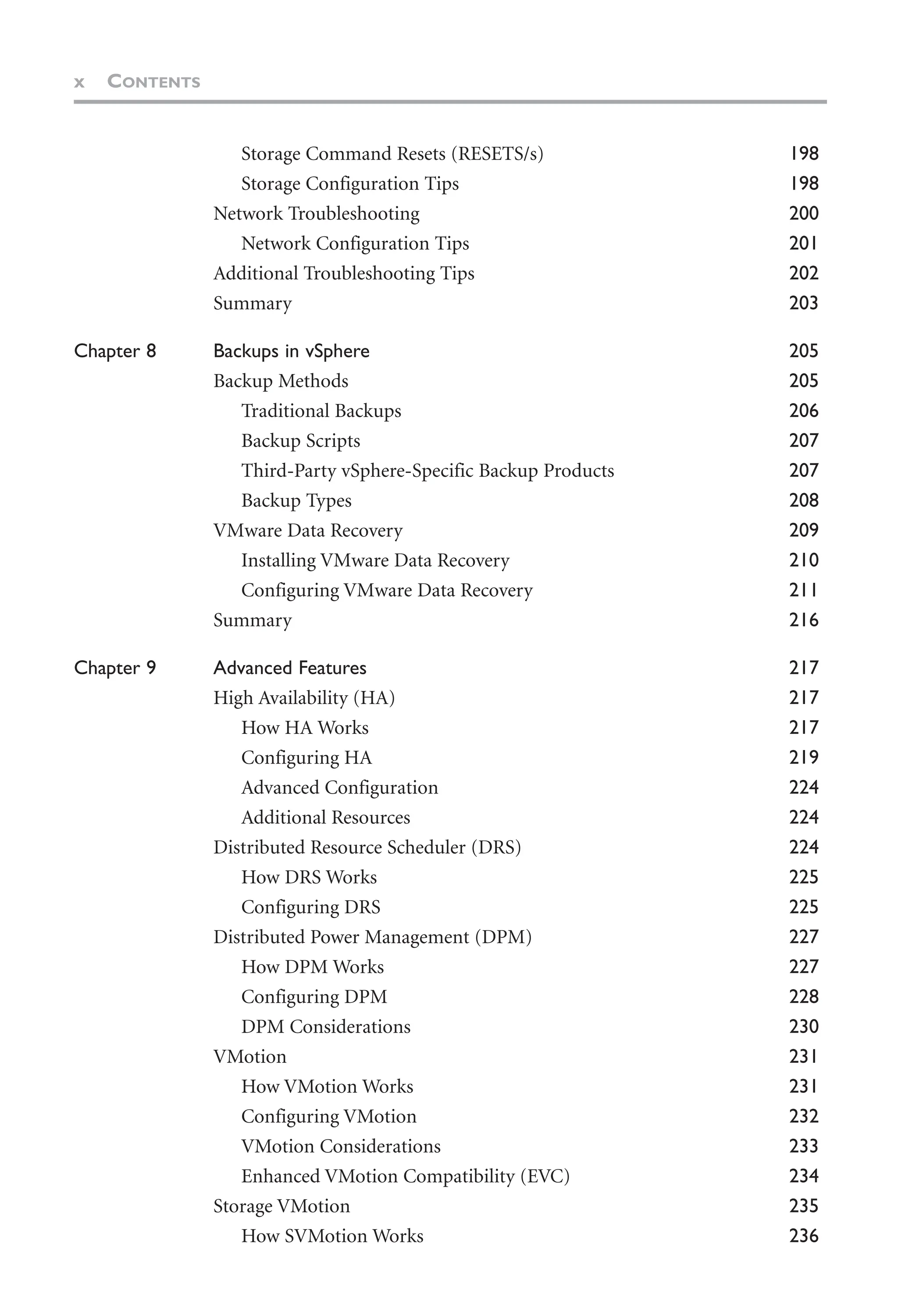x CONTENTS
Storage Command Resets (RESETS/s) 198
Storage Configuration Tips 198
Network Troubleshooting 200
Network Configuration Tips 201
Additional Troubleshooting Tips 202
Summary 203
Chapter 8 Backups in vSphere 205
Backup Methods 205
Traditional Backups 206
Backup Scripts 207
Third-Party vSphere-Specific Backup Products 207
Backup Types 208
VMware Data Recovery 209
Installing VMware Data Recovery 210
Configuring VMware Data Recovery 211
Summary 216
Chapter 9 Advanced Features 217
High Availability (HA) 217
How HA Works 217
Configuring HA 219
Advanced Configuration 224
Additional Resources 224
Distributed Resource Scheduler (DRS) 224
How DRS Works 225
Configuring DRS 225
Distributed Power Management (DPM) 227
How DPM Works 227
Configuring DPM 228
DPM Considerations 230
VMotion 231
How VMotion Works 231
Configuring VMotion 232
VMotion Considerations 233
Enhanced VMotion Compatibility (EVC) 234
Storage VMotion 235
How SVMotion Works 236
 