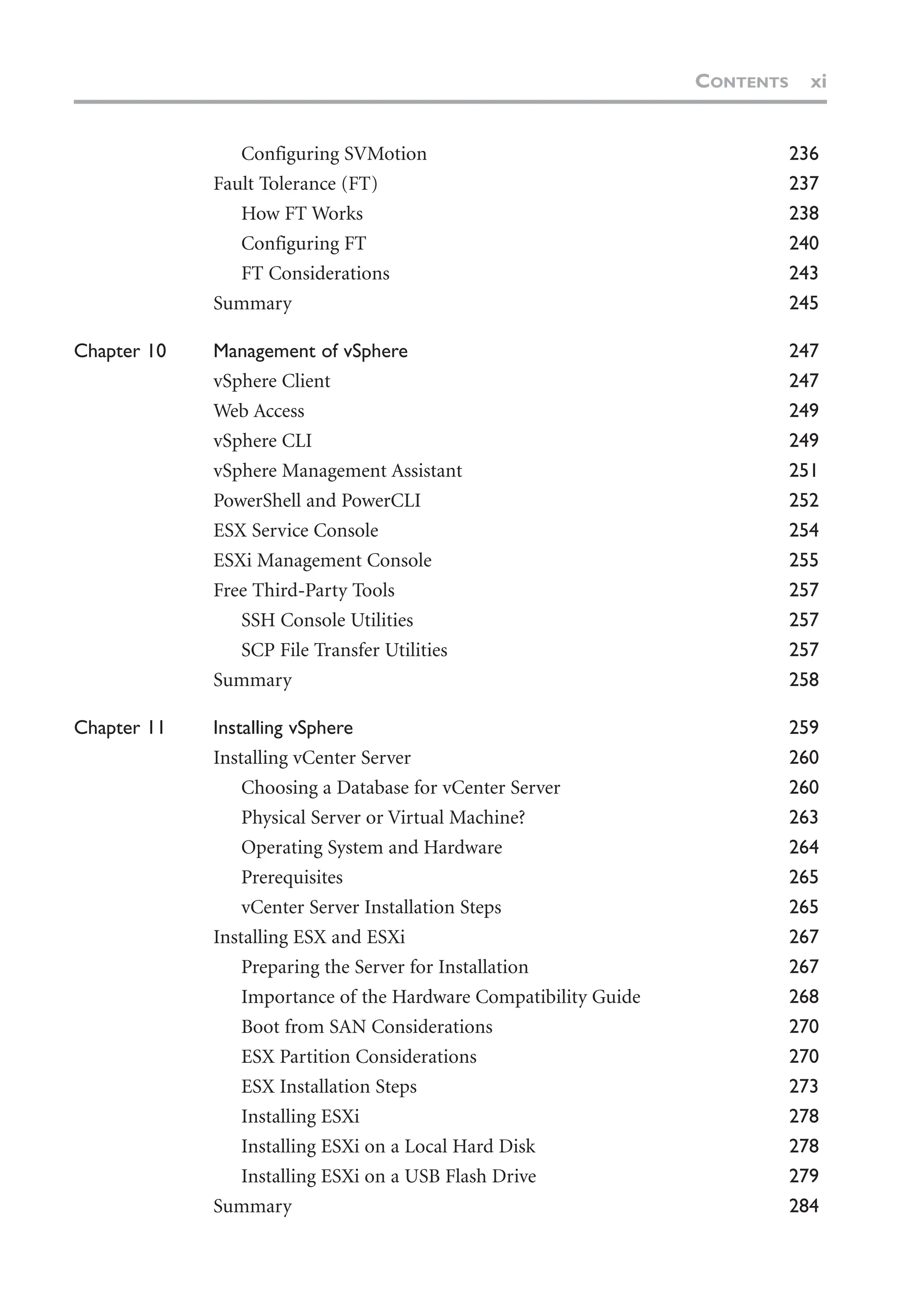 Configuring SVMotion 236
Fault Tolerance (FT) 237
How FT Works 238
Configuring FT 240
FT Considerations 243
Summary 245
Chapter 10 Management of vSphere 247
vSphere Client 247
Web Access 249
vSphere CLI 249
vSphere Management Assistant 251
PowerShell and PowerCLI 252
ESX Service Console 254
ESXi Management Console 255
Free Third-Party Tools 257
SSH Console Utilities 257
SCP File Transfer Utilities 257
Summary 258
Chapter 11 Installing vSphere 259
Installing vCenter Server 260
Choosing a Database for vCenter Server 260
Physical Server or Virtual Machine? 263
Operating System and Hardware 264
Prerequisites 265
vCenter Server Installation Steps 265
Installing ESX and ESXi 267
Preparing the Server for Installation 267
Importance of the Hardware Compatibility Guide 268
Boot from SAN Considerations 270
ESX Partition Considerations 270
ESX Installation Steps 273
Installing ESXi 278
Installing ESXi on a Local Hard Disk 278
Installing ESXi on a USB Flash Drive 279
Summary 284
CONTENTS xi
 