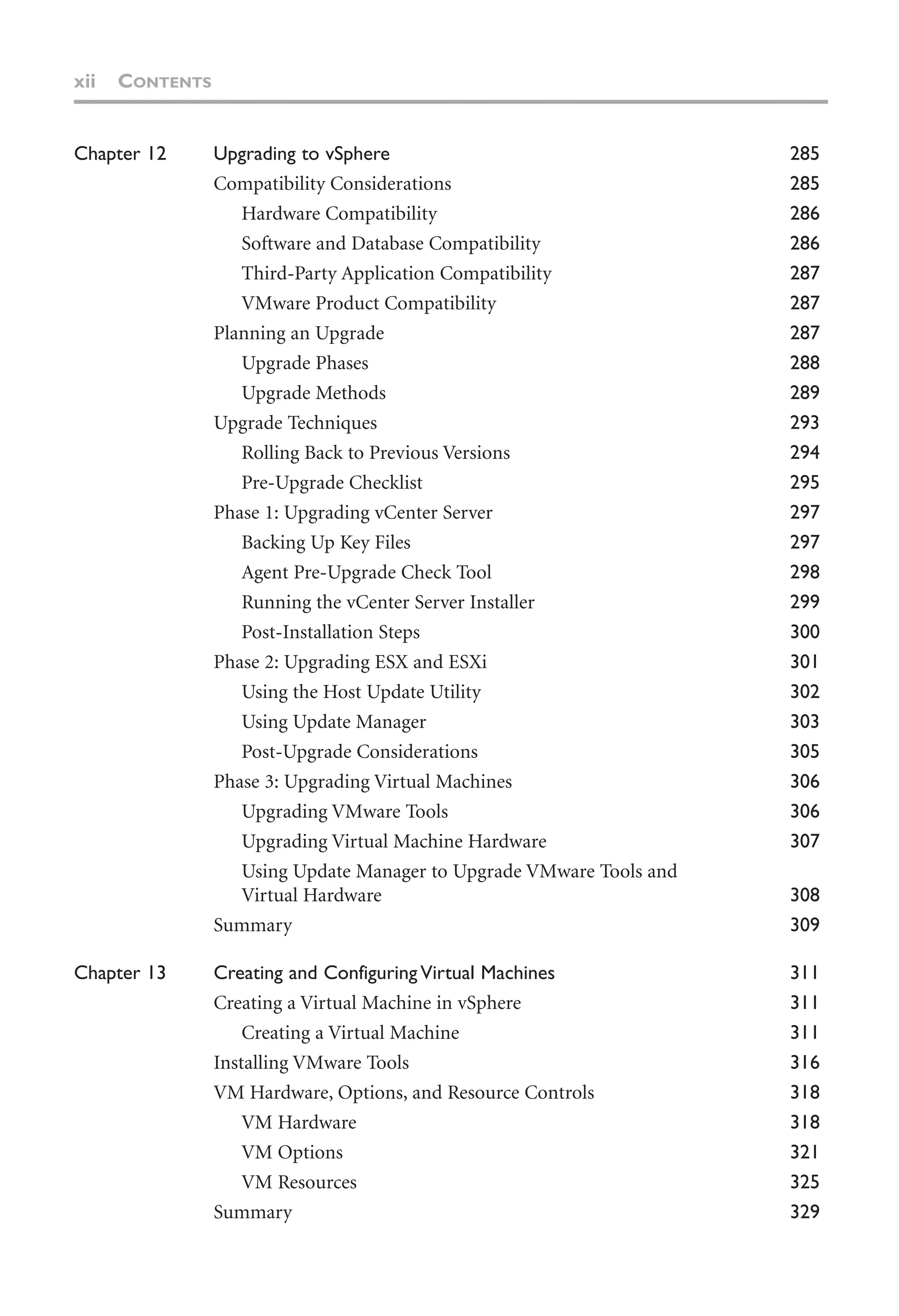 xii CONTENTS
Chapter 12 Upgrading to vSphere 285
Compatibility Considerations 285
Hardware Compatibility 286
Software and Database Compatibility 286
Third-Party Application Compatibility 287
VMware Product Compatibility 287
Planning an Upgrade 287
Upgrade Phases 288
Upgrade Methods 289
Upgrade Techniques 293
Rolling Back to Previous Versions 294
Pre-Upgrade Checklist 295
Phase 1: Upgrading vCenter Server 297
Backing Up Key Files 297
Agent Pre-Upgrade Check Tool 298
Running the vCenter Server Installer 299
Post-Installation Steps 300
Phase 2: Upgrading ESX and ESXi 301
Using the Host Update Utility 302
Using Update Manager 303
Post-Upgrade Considerations 305
Phase 3: Upgrading Virtual Machines 306
Upgrading VMware Tools 306
Upgrading Virtual Machine Hardware 307
Using Update Manager to Upgrade VMware Tools and
Virtual Hardware 308
Summary 309
Chapter 13 Creating and Configuring Virtual Machines 311
Creating a Virtual Machine in vSphere 311
Creating a Virtual Machine 311
Installing VMware Tools 316
VM Hardware, Options, and Resource Controls 318
VM Hardware 318
VM Options 321
VM Resources 325
Summary 329
 