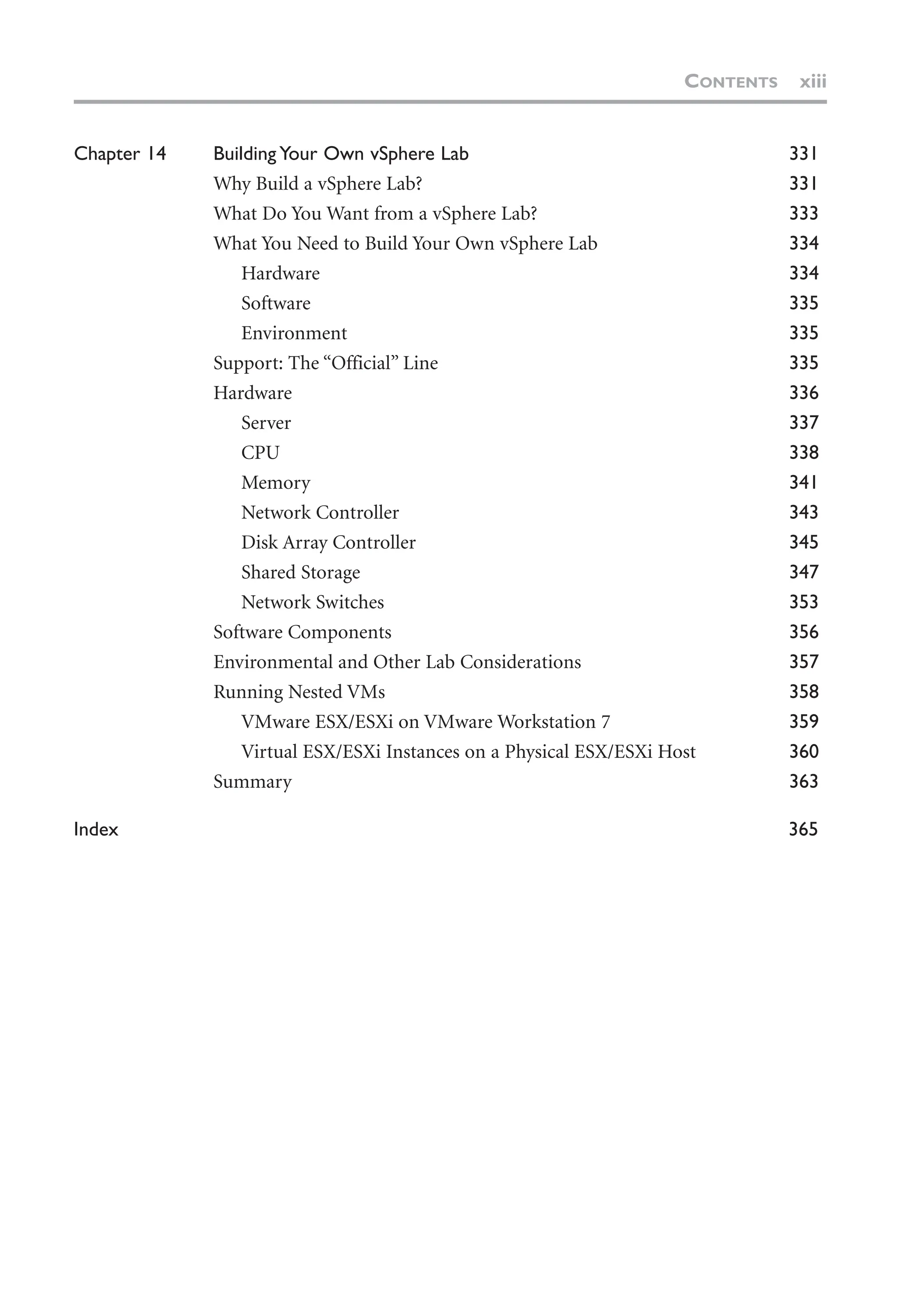 Chapter 14 Building Your Own vSphere Lab 331
Why Build a vSphere Lab? 331
What Do You Want from a vSphere Lab? 333
What You Need to Build Your Own vSphere Lab 334
Hardware 334
Software 335
Environment 335
Support: The “Official” Line 335
Hardware 336
Server 337
CPU 338
Memory 341
Network Controller 343
Disk Array Controller 345
Shared Storage 347
Network Switches 353
Software Components 356
Environmental and Other Lab Considerations 357
Running Nested VMs 358
VMware ESX/ESXi on VMware Workstation 7 359
Virtual ESX/ESXi Instances on a Physical ESX/ESXi Host 360
Summary 363
Index 365
CONTENTS xiii
 