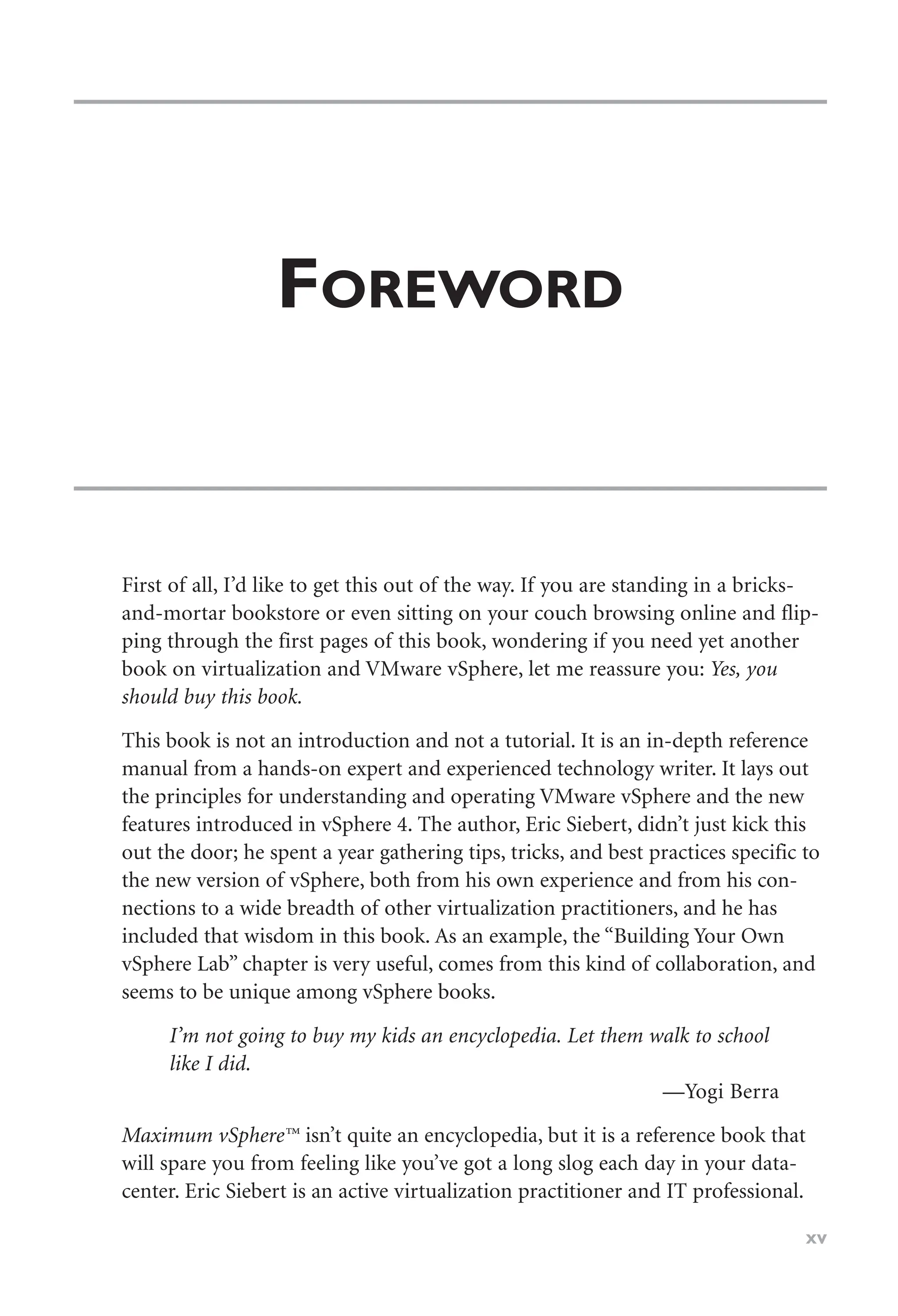 FOREWORD
First of all, I’d like to get this out of the way. If you are standing in a bricks-
and-mortar bookstore or even sitting on your couch browsing online and flip-
ping through the first pages of this book, wondering if you need yet another
book on virtualization and VMware vSphere, let me reassure you: Yes, you
should buy this book.
This book is not an introduction and not a tutorial. It is an in-depth reference
manual from a hands-on expert and experienced technology writer. It lays out
the principles for understanding and operating VMware vSphere and the new
features introduced in vSphere 4. The author, Eric Siebert, didn’t just kick this
out the door; he spent a year gathering tips, tricks, and best practices specific to
the new version of vSphere, both from his own experience and from his con-
nections to a wide breadth of other virtualization practitioners, and he has
included that wisdom in this book. As an example, the “Building Your Own
vSphere Lab” chapter is very useful, comes from this kind of collaboration, and
seems to be unique among vSphere books.
I’m not going to buy my kids an encyclopedia. Let them walk to school
like I did.
—Yogi Berra
Maximum vSphere™ isn’t quite an encyclopedia, but it is a reference book that
will spare you from feeling like you’ve got a long slog each day in your data-
center. Eric Siebert is an active virtualization practitioner and IT professional.
xv
 