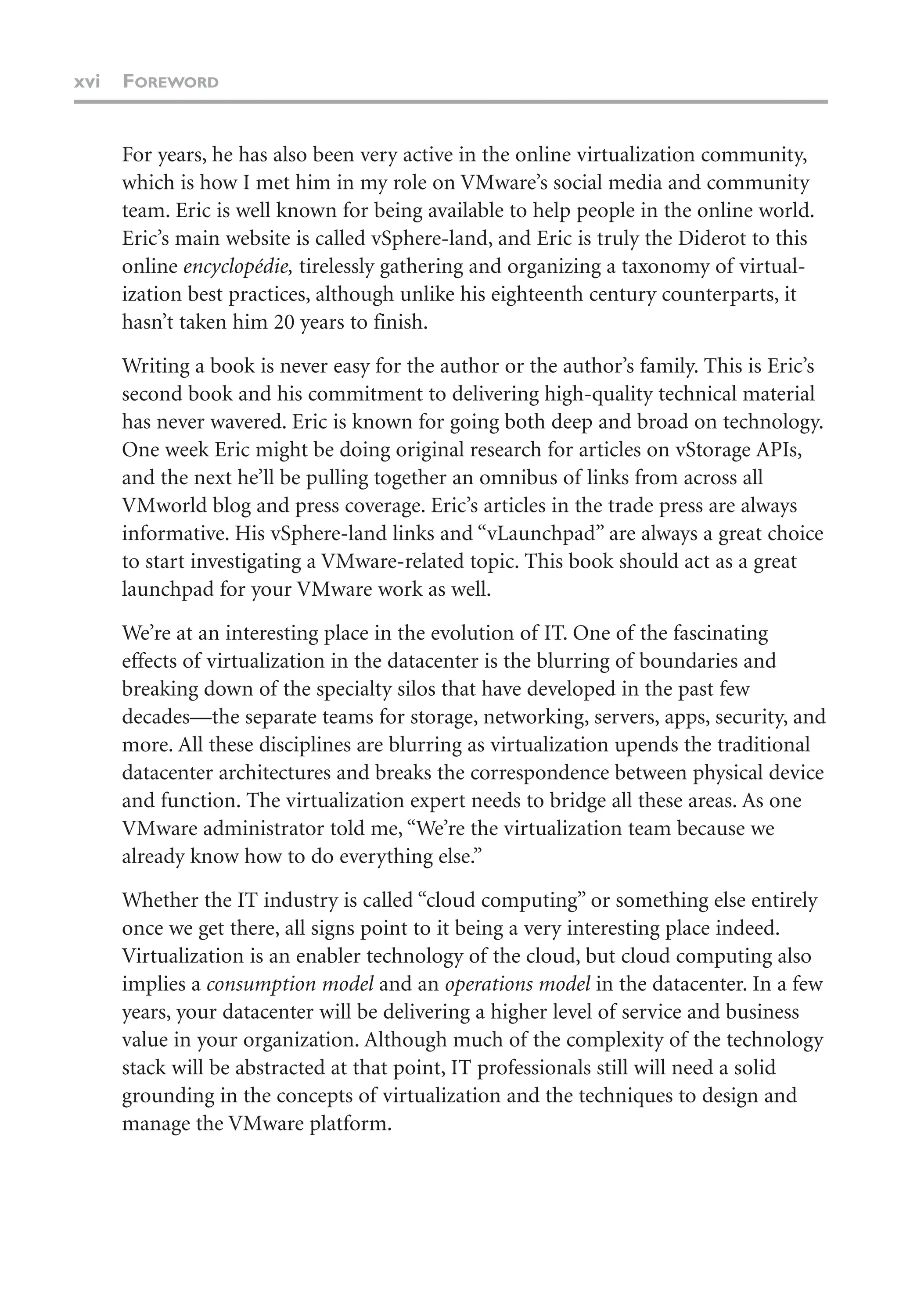 xvi FOREWORD
For years, he has also been very active in the online virtualization community,
which is how I met him in my role on VMware’s social media and community
team. Eric is well known for being available to help people in the online world.
Eric’s main website is called vSphere-land, and Eric is truly the Diderot to this
online encyclopédie, tirelessly gathering and organizing a taxonomy of virtual-
ization best practices, although unlike his eighteenth century counterparts, it
hasn’t taken him 20 years to finish.
Writing a book is never easy for the author or the author’s family. This is Eric’s
second book and his commitment to delivering high-quality technical material
has never wavered. Eric is known for going both deep and broad on technology.
One week Eric might be doing original research for articles on vStorage APIs,
and the next he’ll be pulling together an omnibus of links from across all
VMworld blog and press coverage. Eric’s articles in the trade press are always
informative. His vSphere-land links and “vLaunchpad” are always a great choice
to start investigating a VMware-related topic. This book should act as a great
launchpad for your VMware work as well.
We’re at an interesting place in the evolution of IT. One of the fascinating
effects of virtualization in the datacenter is the blurring of boundaries and
breaking down of the specialty silos that have developed in the past few
decades—the separate teams for storage, networking, servers, apps, security, and
more. All these disciplines are blurring as virtualization upends the traditional
datacenter architectures and breaks the correspondence between physical device
and function. The virtualization expert needs to bridge all these areas. As one
VMware administrator told me, “We’re the virtualization team because we
already know how to do everything else.”
Whether the IT industry is called “cloud computing” or something else entirely
once we get there, all signs point to it being a very interesting place indeed.
Virtualization is an enabler technology of the cloud, but cloud computing also
implies a consumption model and an operations model in the datacenter. In a few
years, your datacenter will be delivering a higher level of service and business
value in your organization. Although much of the complexity of the technology
stack will be abstracted at that point, IT professionals still will need a solid
grounding in the concepts of virtualization and the techniques to design and
manage the VMware platform.
 