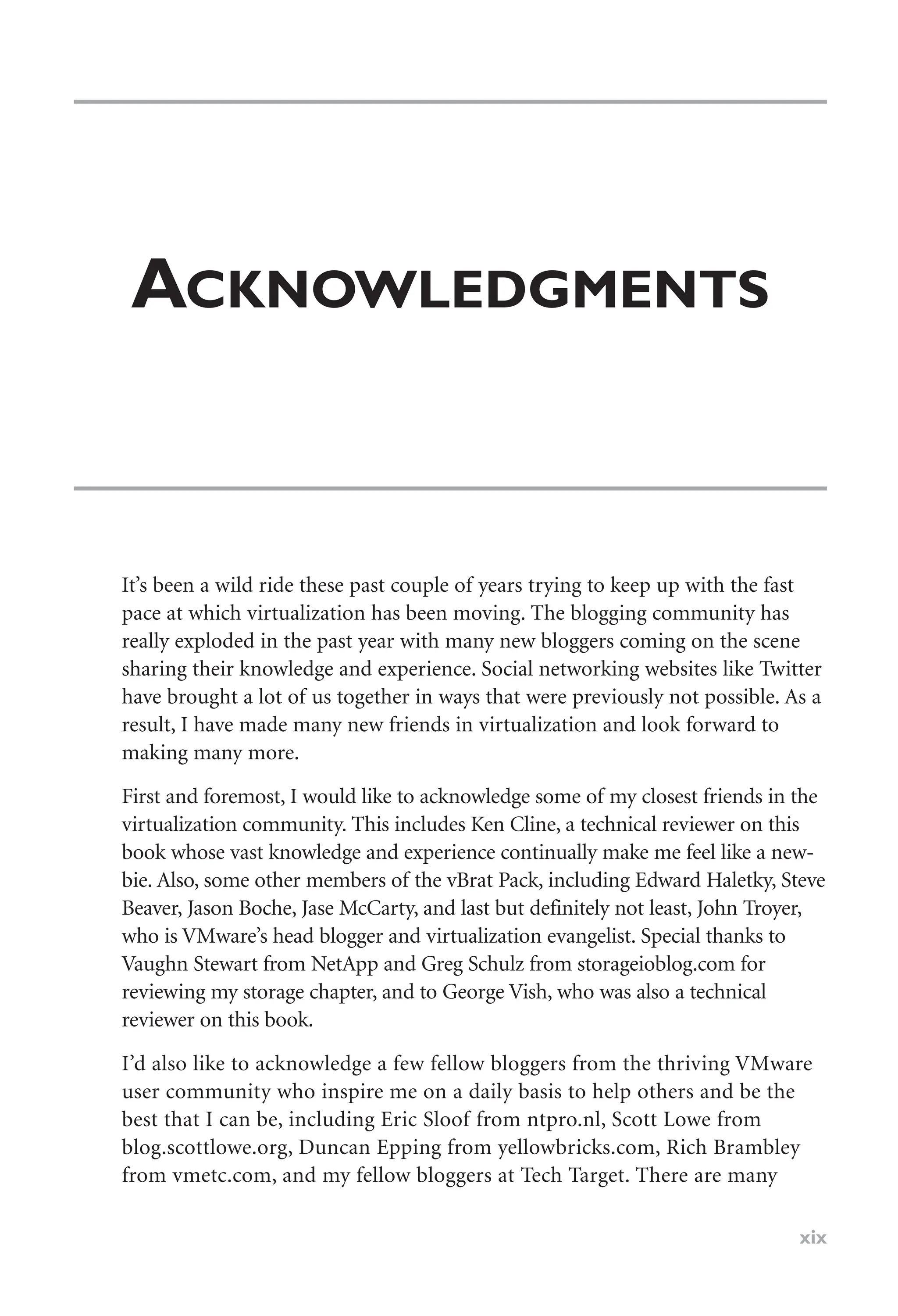ACKNOWLEDGMENTS
It’s been a wild ride these past couple of years trying to keep up with the fast
pace at which virtualization has been moving. The blogging community has
really exploded in the past year with many new bloggers coming on the scene
sharing their knowledge and experience. Social networking websites like Twitter
have brought a lot of us together in ways that were previously not possible. As a
result, I have made many new friends in virtualization and look forward to
making many more.
First and foremost, I would like to acknowledge some of my closest friends in the
virtualization community. This includes Ken Cline, a technical reviewer on this
book whose vast knowledge and experience continually make me feel like a new-
bie. Also, some other members of the vBrat Pack, including Edward Haletky, Steve
Beaver, Jason Boche, Jase McCarty, and last but definitely not least, John Troyer,
who is VMware’s head blogger and virtualization evangelist. Special thanks to
Vaughn Stewart from NetApp and Greg Schulz from storageioblog.com for
reviewing my storage chapter, and to George Vish, who was also a technical
reviewer on this book.
I’d also like to acknowledge a few fellow bloggers from the thriving VMware
user community who inspire me on a daily basis to help others and be the
best that I can be, including Eric Sloof from ntpro.nl, Scott Lowe from
blog.scottlowe.org, Duncan Epping from yellowbricks.com, Rich Brambley
from vmetc.com, and my fellow bloggers at Tech Target. There are many
xix
 