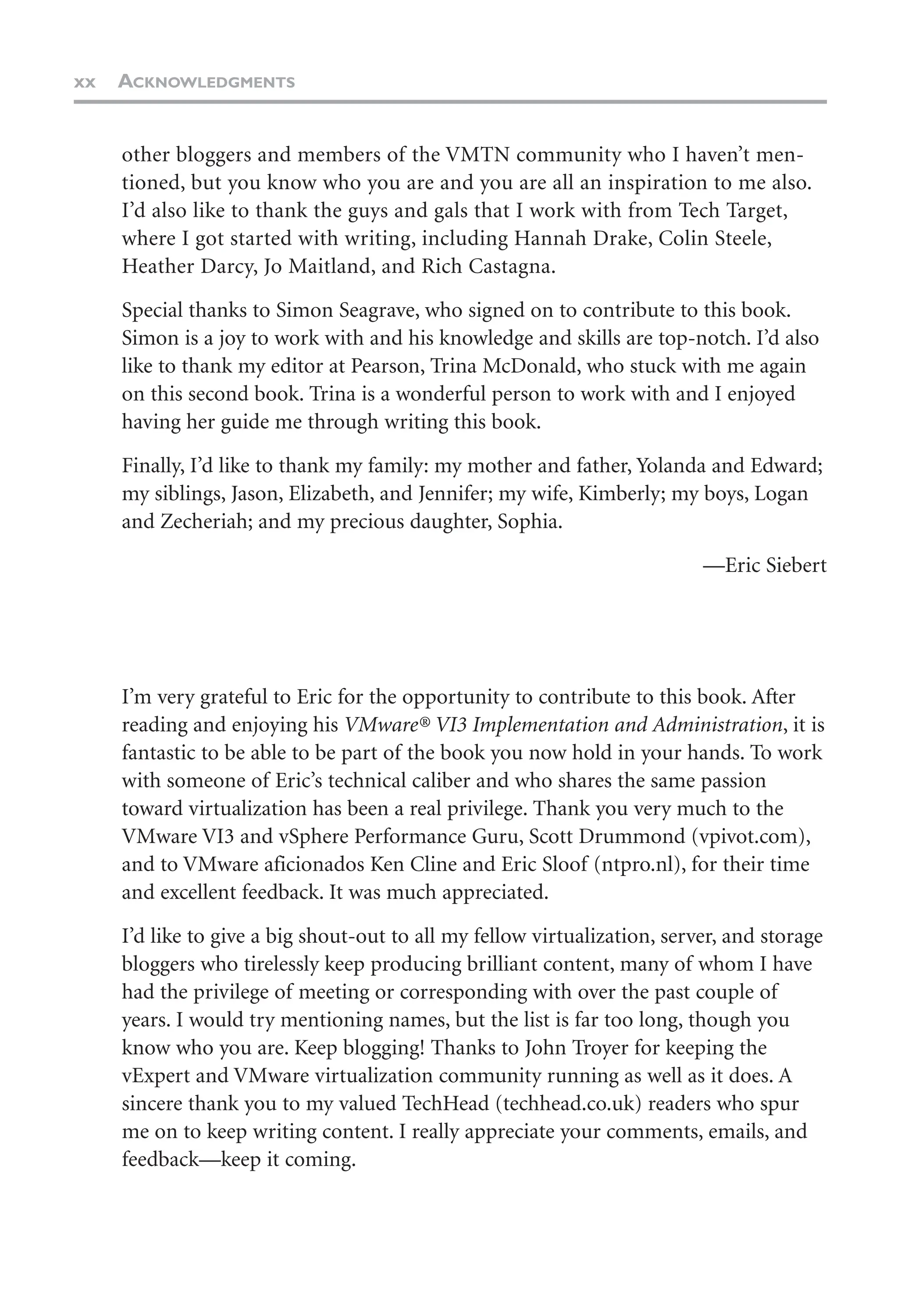 xx ACKNOWLEDGMENTS
other bloggers and members of the VMTN community who I haven’t men-
tioned, but you know who you are and you are all an inspiration to me also.
I’d also like to thank the guys and gals that I work with from Tech Target,
where I got started with writing, including Hannah Drake, Colin Steele,
Heather Darcy, Jo Maitland, and Rich Castagna.
Special thanks to Simon Seagrave, who signed on to contribute to this book.
Simon is a joy to work with and his knowledge and skills are top-notch. I’d also
like to thank my editor at Pearson, Trina McDonald, who stuck with me again
on this second book. Trina is a wonderful person to work with and I enjoyed
having her guide me through writing this book.
Finally, I’d like to thank my family: my mother and father, Yolanda and Edward;
my siblings, Jason, Elizabeth, and Jennifer; my wife, Kimberly; my boys, Logan
and Zecheriah; and my precious daughter, Sophia.
—Eric Siebert
I’m very grateful to Eric for the opportunity to contribute to this book. After
reading and enjoying his VMware® VI3 Implementation and Administration, it is
fantastic to be able to be part of the book you now hold in your hands. To work
with someone of Eric’s technical caliber and who shares the same passion
toward virtualization has been a real privilege. Thank you very much to the
VMware VI3 and vSphere Performance Guru, Scott Drummond (vpivot.com),
and to VMware aficionados Ken Cline and Eric Sloof (ntpro.nl), for their time
and excellent feedback. It was much appreciated.
I’d like to give a big shout-out to all my fellow virtualization, server, and storage
bloggers who tirelessly keep producing brilliant content, many of whom I have
had the privilege of meeting or corresponding with over the past couple of
years. I would try mentioning names, but the list is far too long, though you
know who you are. Keep blogging! Thanks to John Troyer for keeping the
vExpert and VMware virtualization community running as well as it does. A
sincere thank you to my valued TechHead (techhead.co.uk) readers who spur
me on to keep writing content. I really appreciate your comments, emails, and
feedback—keep it coming.
 