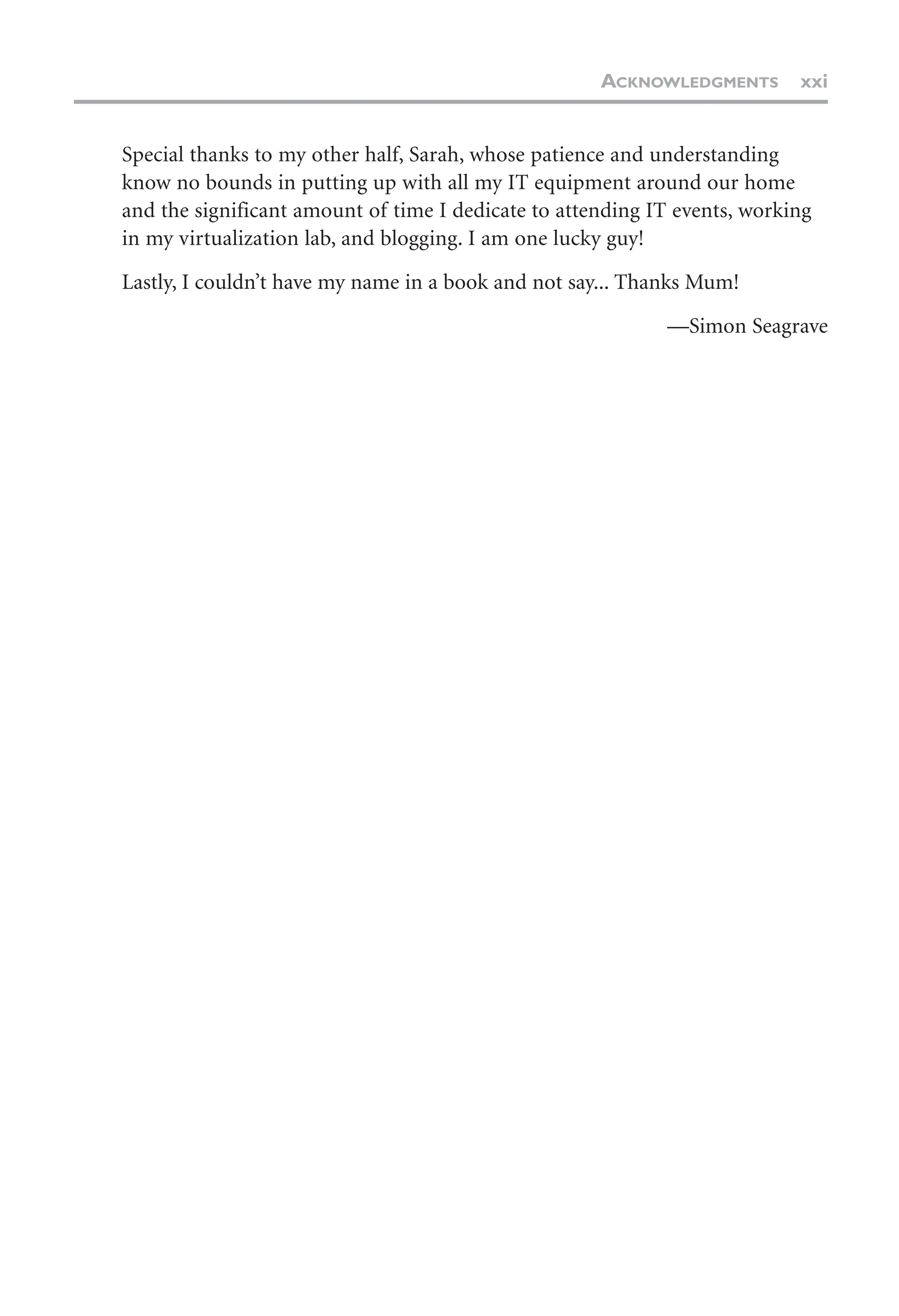 Special thanks to my other half, Sarah, whose patience and understanding
know no bounds in putting up with all my IT equipment around our home
and the significant amount of time I dedicate to attending IT events, working
in my virtualization lab, and blogging. I am one lucky guy!
Lastly, I couldn’t have my name in a book and not say... Thanks Mum!
—Simon Seagrave
ACKNOWLEDGMENTS xxi
 