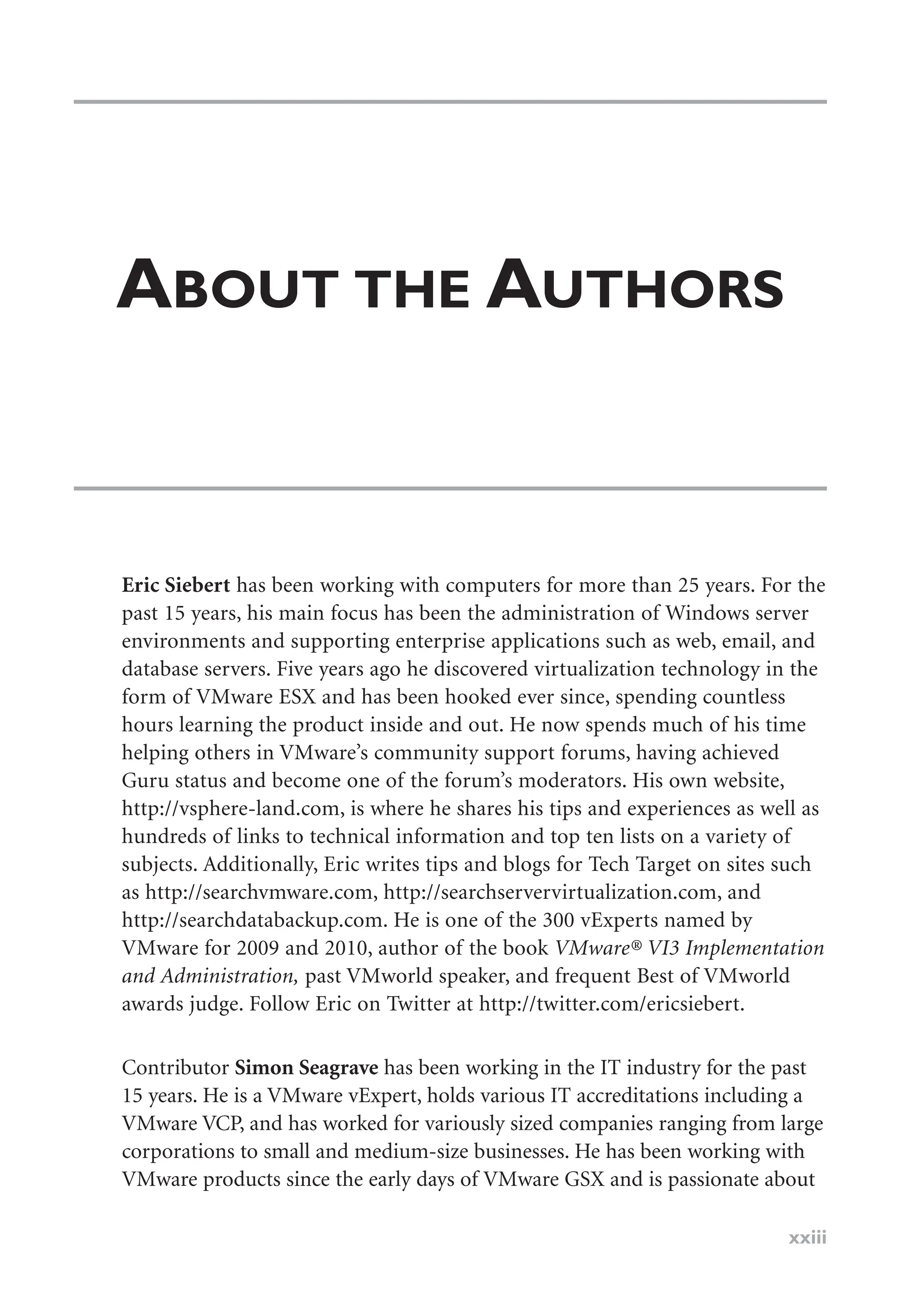 ABOUT THE AUTHORS
Eric Siebert has been working with computers for more than 25 years. For the
past 15 years, his main focus has been the administration of Windows server
environments and supporting enterprise applications such as web, email, and
database servers. Five years ago he discovered virtualization technology in the
form of VMware ESX and has been hooked ever since, spending countless
hours learning the product inside and out. He now spends much of his time
helping others in VMware’s community support forums, having achieved
Guru status and become one of the forum’s moderators. His own website,
http://vsphere-land.com, is where he shares his tips and experiences as well as
hundreds of links to technical information and top ten lists on a variety of
subjects. Additionally, Eric writes tips and blogs for Tech Target on sites such
as http://searchvmware.com, http://searchservervirtualization.com, and
http://searchdatabackup.com. He is one of the 300 vExperts named by
VMware for 2009 and 2010, author of the book VMware® VI3 Implementation
and Administration, past VMworld speaker, and frequent Best of VMworld
awards judge. Follow Eric on Twitter at http://twitter.com/ericsiebert.
Contributor Simon Seagrave has been working in the IT industry for the past
15 years. He is a VMware vExpert, holds various IT accreditations including a
VMware VCP, and has worked for variously sized companies ranging from large
corporations to small and medium-size businesses. He has been working with
VMware products since the early days of VMware GSX and is passionate about
xxiii
 