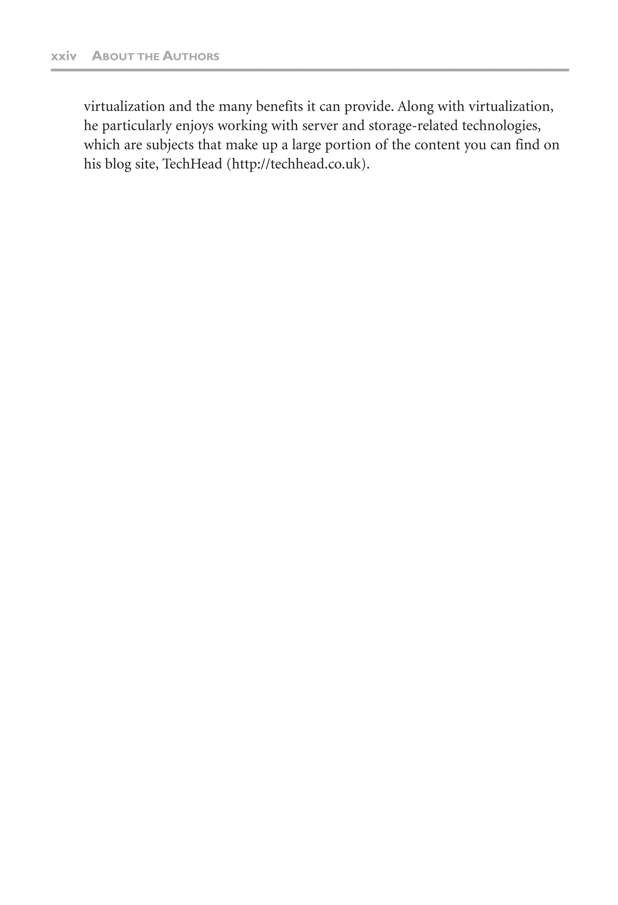 xxiv ABOUT THE AUTHORS
virtualization and the many benefits it can provide. Along with virtualization,
he particularly enjoys working with server and storage-related technologies,
which are subjects that make up a large portion of the content you can find on
his blog site, TechHead (http://techhead.co.uk).
 