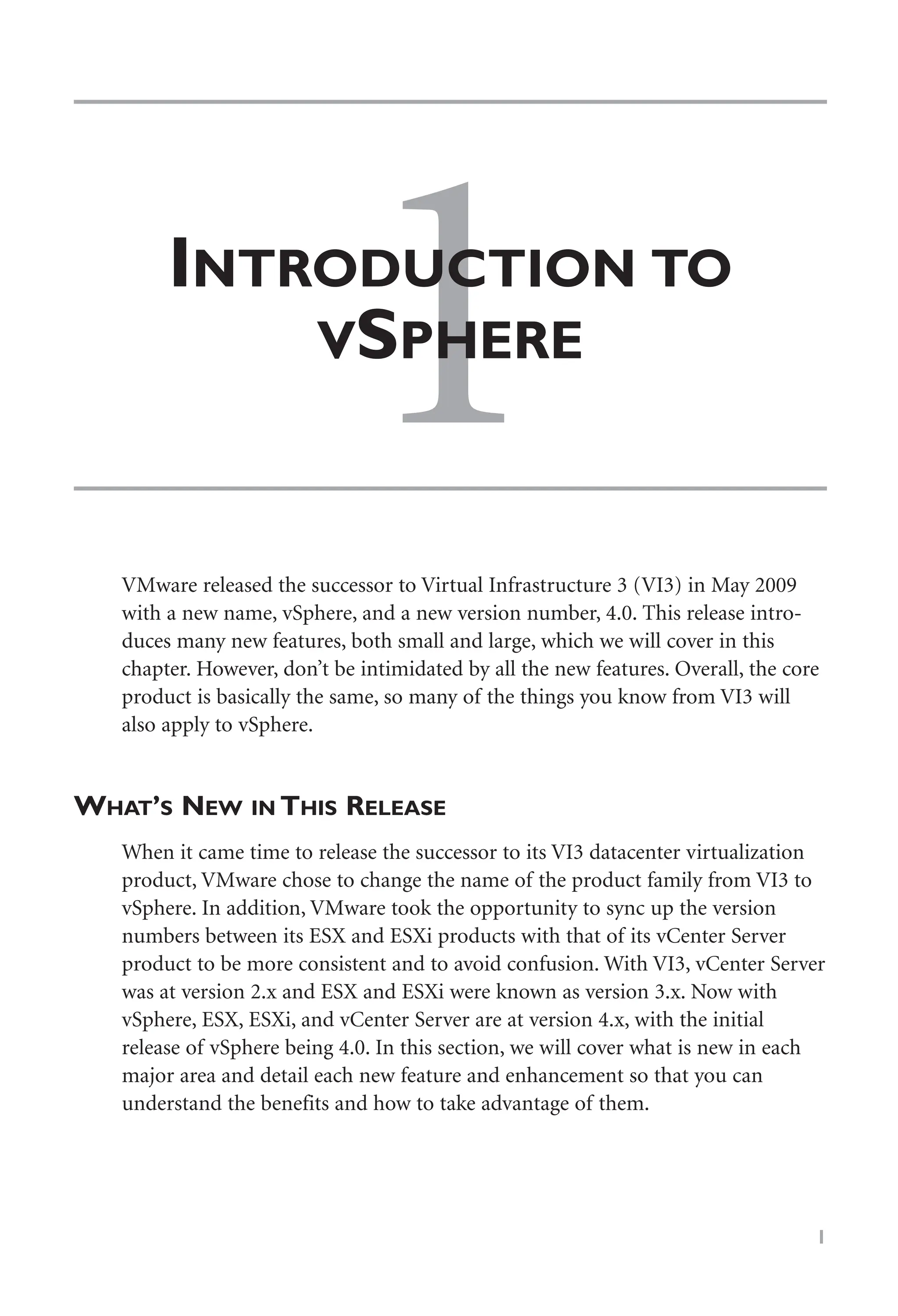 1
INTRODUCTION TO
VSPHERE
1
VMware released the successor to Virtual Infrastructure 3 (VI3) in May 2009
with a new name, vSphere, and a new version number, 4.0. This release intro-
duces many new features, both small and large, which we will cover in this
chapter. However, don’t be intimidated by all the new features. Overall, the core
product is basically the same, so many of the things you know from VI3 will
also apply to vSphere.
WHAT’S NEW IN THIS RELEASE
When it came time to release the successor to its VI3 datacenter virtualization
product, VMware chose to change the name of the product family from VI3 to
vSphere. In addition, VMware took the opportunity to sync up the version
numbers between its ESX and ESXi products with that of its vCenter Server
product to be more consistent and to avoid confusion. With VI3, vCenter Server
was at version 2.x and ESX and ESXi were known as version 3.x. Now with
vSphere, ESX, ESXi, and vCenter Server are at version 4.x, with the initial
release of vSphere being 4.0. In this section, we will cover what is new in each
major area and detail each new feature and enhancement so that you can
understand the benefits and how to take advantage of them.
 
