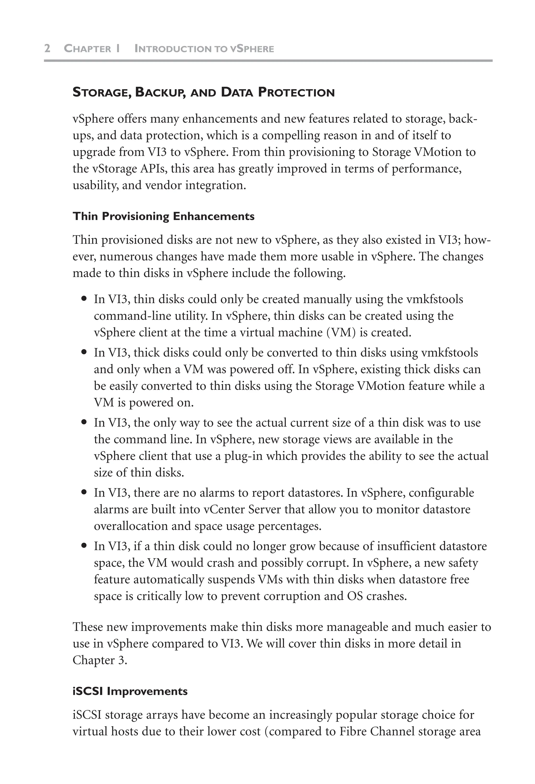 2 CHAPTER 1 INTRODUCTION TO VSPHERE
STORAGE, BACKUP, AND DATA PROTECTION
vSphere offers many enhancements and new features related to storage, back-
ups, and data protection, which is a compelling reason in and of itself to
upgrade from VI3 to vSphere. From thin provisioning to Storage VMotion to
the vStorage APIs, this area has greatly improved in terms of performance,
usability, and vendor integration.
Thin Provisioning Enhancements
Thin provisioned disks are not new to vSphere, as they also existed in VI3; how-
ever, numerous changes have made them more usable in vSphere. The changes
made to thin disks in vSphere include the following.
● In VI3, thin disks could only be created manually using the vmkfstools
command-line utility. In vSphere, thin disks can be created using the
vSphere client at the time a virtual machine (VM) is created.
● In VI3, thick disks could only be converted to thin disks using vmkfstools
and only when a VM was powered off. In vSphere, existing thick disks can
be easily converted to thin disks using the Storage VMotion feature while a
VM is powered on.
● In VI3, the only way to see the actual current size of a thin disk was to use
the command line. In vSphere, new storage views are available in the
vSphere client that use a plug-in which provides the ability to see the actual
size of thin disks.
● In VI3, there are no alarms to report datastores. In vSphere, configurable
alarms are built into vCenter Server that allow you to monitor datastore
overallocation and space usage percentages.
● In VI3, if a thin disk could no longer grow because of insufficient datastore
space, the VM would crash and possibly corrupt. In vSphere, a new safety
feature automatically suspends VMs with thin disks when datastore free
space is critically low to prevent corruption and OS crashes.
These new improvements make thin disks more manageable and much easier to
use in vSphere compared to VI3. We will cover thin disks in more detail in
Chapter 3.
iSCSI Improvements
iSCSI storage arrays have become an increasingly popular storage choice for
virtual hosts due to their lower cost (compared to Fibre Channel storage area
 