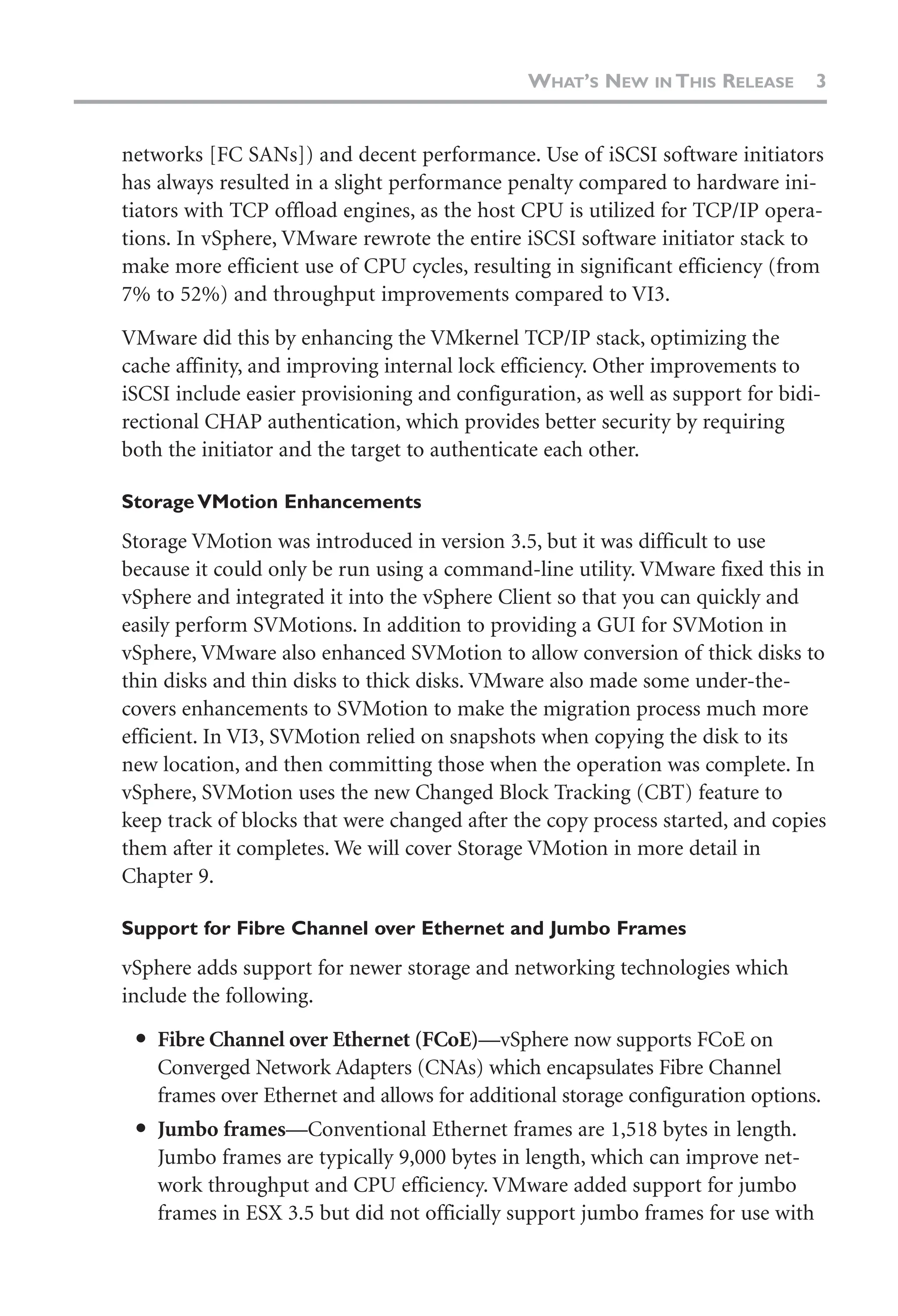 networks [FC SANs]) and decent performance. Use of iSCSI software initiators
has always resulted in a slight performance penalty compared to hardware ini-
tiators with TCP offload engines, as the host CPU is utilized for TCP/IP opera-
tions. In vSphere, VMware rewrote the entire iSCSI software initiator stack to
make more efficient use of CPU cycles, resulting in significant efficiency (from
7% to 52%) and throughput improvements compared to VI3.
VMware did this by enhancing the VMkernel TCP/IP stack, optimizing the
cache affinity, and improving internal lock efficiency. Other improvements to
iSCSI include easier provisioning and configuration, as well as support for bidi-
rectional CHAP authentication, which provides better security by requiring
both the initiator and the target to authenticate each other.
Storage VMotion Enhancements
Storage VMotion was introduced in version 3.5, but it was difficult to use
because it could only be run using a command-line utility. VMware fixed this in
vSphere and integrated it into the vSphere Client so that you can quickly and
easily perform SVMotions. In addition to providing a GUI for SVMotion in
vSphere, VMware also enhanced SVMotion to allow conversion of thick disks to
thin disks and thin disks to thick disks. VMware also made some under-the-
covers enhancements to SVMotion to make the migration process much more
efficient. In VI3, SVMotion relied on snapshots when copying the disk to its
new location, and then committing those when the operation was complete. In
vSphere, SVMotion uses the new Changed Block Tracking (CBT) feature to
keep track of blocks that were changed after the copy process started, and copies
them after it completes. We will cover Storage VMotion in more detail in
Chapter 9.
Support for Fibre Channel over Ethernet and Jumbo Frames
vSphere adds support for newer storage and networking technologies which
include the following.
● Fibre Channel over Ethernet (FCoE)—vSphere now supports FCoE on
Converged Network Adapters (CNAs) which encapsulates Fibre Channel
frames over Ethernet and allows for additional storage configuration options.
● Jumbo frames—Conventional Ethernet frames are 1,518 bytes in length.
Jumbo frames are typically 9,000 bytes in length, which can improve net-
work throughput and CPU efficiency. VMware added support for jumbo
frames in ESX 3.5 but did not officially support jumbo frames for use with
WHAT’S NEW IN THIS RELEASE 3
 