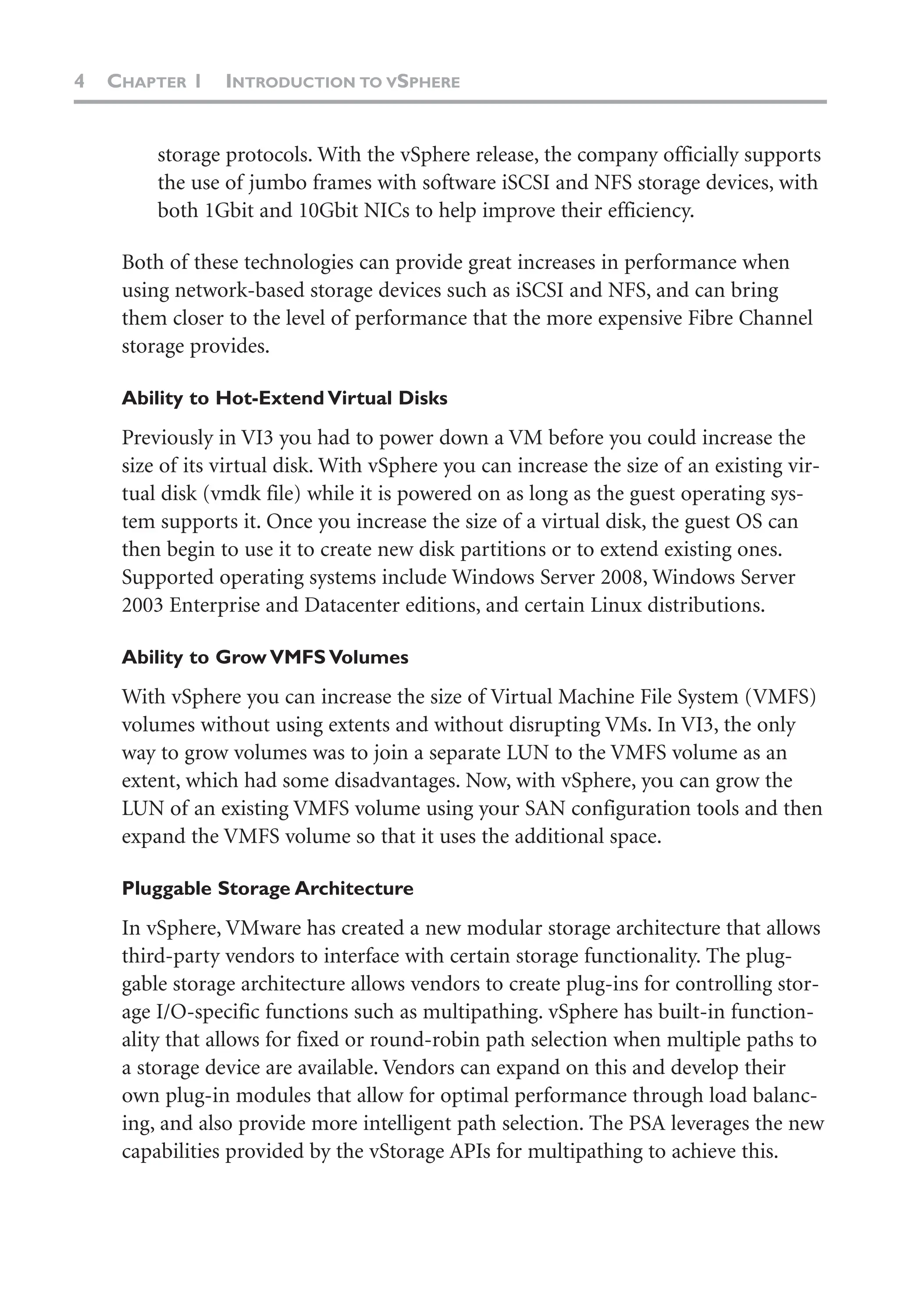 4 CHAPTER 1 INTRODUCTION TO VSPHERE
storage protocols. With the vSphere release, the company officially supports
the use of jumbo frames with software iSCSI and NFS storage devices, with
both 1Gbit and 10Gbit NICs to help improve their efficiency.
Both of these technologies can provide great increases in performance when
using network-based storage devices such as iSCSI and NFS, and can bring
them closer to the level of performance that the more expensive Fibre Channel
storage provides.
Ability to Hot-Extend Virtual Disks
Previously in VI3 you had to power down a VM before you could increase the
size of its virtual disk. With vSphere you can increase the size of an existing vir-
tual disk (vmdk file) while it is powered on as long as the guest operating sys-
tem supports it. Once you increase the size of a virtual disk, the guest OS can
then begin to use it to create new disk partitions or to extend existing ones.
Supported operating systems include Windows Server 2008, Windows Server
2003 Enterprise and Datacenter editions, and certain Linux distributions.
Ability to Grow VMFS Volumes
With vSphere you can increase the size of Virtual Machine File System (VMFS)
volumes without using extents and without disrupting VMs. In VI3, the only
way to grow volumes was to join a separate LUN to the VMFS volume as an
extent, which had some disadvantages. Now, with vSphere, you can grow the
LUN of an existing VMFS volume using your SAN configuration tools and then
expand the VMFS volume so that it uses the additional space.
Pluggable Storage Architecture
In vSphere, VMware has created a new modular storage architecture that allows
third-party vendors to interface with certain storage functionality. The plug-
gable storage architecture allows vendors to create plug-ins for controlling stor-
age I/O-specific functions such as multipathing. vSphere has built-in function-
ality that allows for fixed or round-robin path selection when multiple paths to
a storage device are available. Vendors can expand on this and develop their
own plug-in modules that allow for optimal performance through load balanc-
ing, and also provide more intelligent path selection. The PSA leverages the new
capabilities provided by the vStorage APIs for multipathing to achieve this.
 