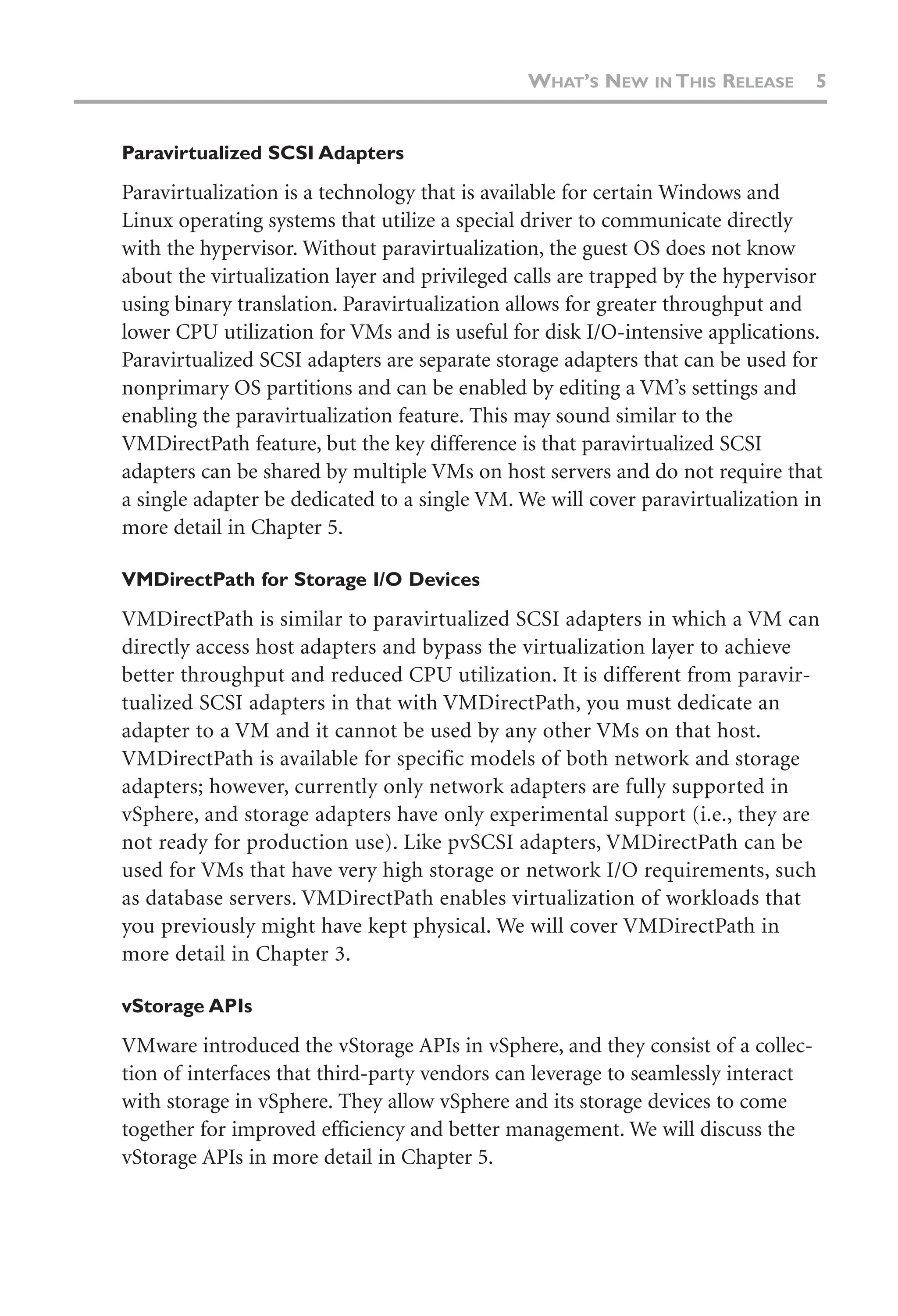 Paravirtualized SCSI Adapters
Paravirtualization is a technology that is available for certain Windows and
Linux operating systems that utilize a special driver to communicate directly
with the hypervisor. Without paravirtualization, the guest OS does not know
about the virtualization layer and privileged calls are trapped by the hypervisor
using binary translation. Paravirtualization allows for greater throughput and
lower CPU utilization for VMs and is useful for disk I/O-intensive applications.
Paravirtualized SCSI adapters are separate storage adapters that can be used for
nonprimary OS partitions and can be enabled by editing a VM’s settings and
enabling the paravirtualization feature. This may sound similar to the
VMDirectPath feature, but the key difference is that paravirtualized SCSI
adapters can be shared by multiple VMs on host servers and do not require that
a single adapter be dedicated to a single VM. We will cover paravirtualization in
more detail in Chapter 5.
VMDirectPath for Storage I/O Devices
VMDirectPath is similar to paravirtualized SCSI adapters in which a VM can
directly access host adapters and bypass the virtualization layer to achieve
better throughput and reduced CPU utilization. It is different from paravir-
tualized SCSI adapters in that with VMDirectPath, you must dedicate an
adapter to a VM and it cannot be used by any other VMs on that host.
VMDirectPath is available for specific models of both network and storage
adapters; however, currently only network adapters are fully supported in
vSphere, and storage adapters have only experimental support (i.e., they are
not ready for production use). Like pvSCSI adapters, VMDirectPath can be
used for VMs that have very high storage or network I/O requirements, such
as database servers. VMDirectPath enables virtualization of workloads that
you previously might have kept physical. We will cover VMDirectPath in
more detail in Chapter 3.
vStorage APIs
VMware introduced the vStorage APIs in vSphere, and they consist of a collec-
tion of interfaces that third-party vendors can leverage to seamlessly interact
with storage in vSphere. They allow vSphere and its storage devices to come
together for improved efficiency and better management. We will discuss the
vStorage APIs in more detail in Chapter 5.
WHAT’S NEW IN THIS RELEASE 5
 