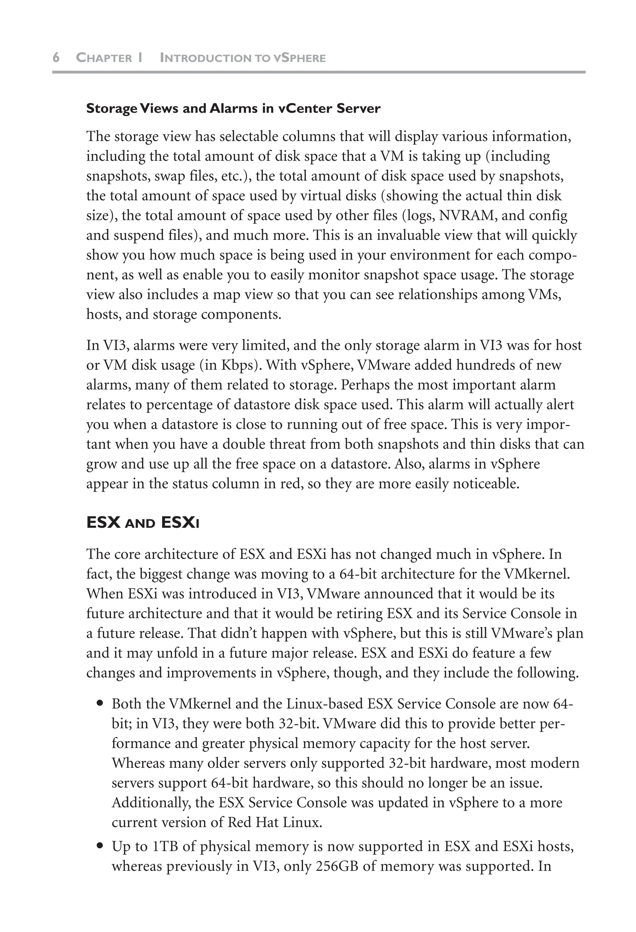 6 CHAPTER 1 INTRODUCTION TO VSPHERE
Storage Views and Alarms in vCenter Server
The storage view has selectable columns that will display various information,
including the total amount of disk space that a VM is taking up (including
snapshots, swap files, etc.), the total amount of disk space used by snapshots,
the total amount of space used by virtual disks (showing the actual thin disk
size), the total amount of space used by other files (logs, NVRAM, and config
and suspend files), and much more. This is an invaluable view that will quickly
show you how much space is being used in your environment for each compo-
nent, as well as enable you to easily monitor snapshot space usage. The storage
view also includes a map view so that you can see relationships among VMs,
hosts, and storage components.
In VI3, alarms were very limited, and the only storage alarm in VI3 was for host
or VM disk usage (in Kbps). With vSphere, VMware added hundreds of new
alarms, many of them related to storage. Perhaps the most important alarm
relates to percentage of datastore disk space used. This alarm will actually alert
you when a datastore is close to running out of free space. This is very impor-
tant when you have a double threat from both snapshots and thin disks that can
grow and use up all the free space on a datastore. Also, alarms in vSphere
appear in the status column in red, so they are more easily noticeable.
ESX AND ESXI
The core architecture of ESX and ESXi has not changed much in vSphere. In
fact, the biggest change was moving to a 64-bit architecture for the VMkernel.
When ESXi was introduced in VI3, VMware announced that it would be its
future architecture and that it would be retiring ESX and its Service Console in
a future release. That didn’t happen with vSphere, but this is still VMware’s plan
and it may unfold in a future major release. ESX and ESXi do feature a few
changes and improvements in vSphere, though, and they include the following.
● Both the VMkernel and the Linux-based ESX Service Console are now 64-
bit; in VI3, they were both 32-bit. VMware did this to provide better per-
formance and greater physical memory capacity for the host server.
Whereas many older servers only supported 32-bit hardware, most modern
servers support 64-bit hardware, so this should no longer be an issue.
Additionally, the ESX Service Console was updated in vSphere to a more
current version of Red Hat Linux.
● Up to 1TB of physical memory is now supported in ESX and ESXi hosts,
whereas previously in VI3, only 256GB of memory was supported. In
 