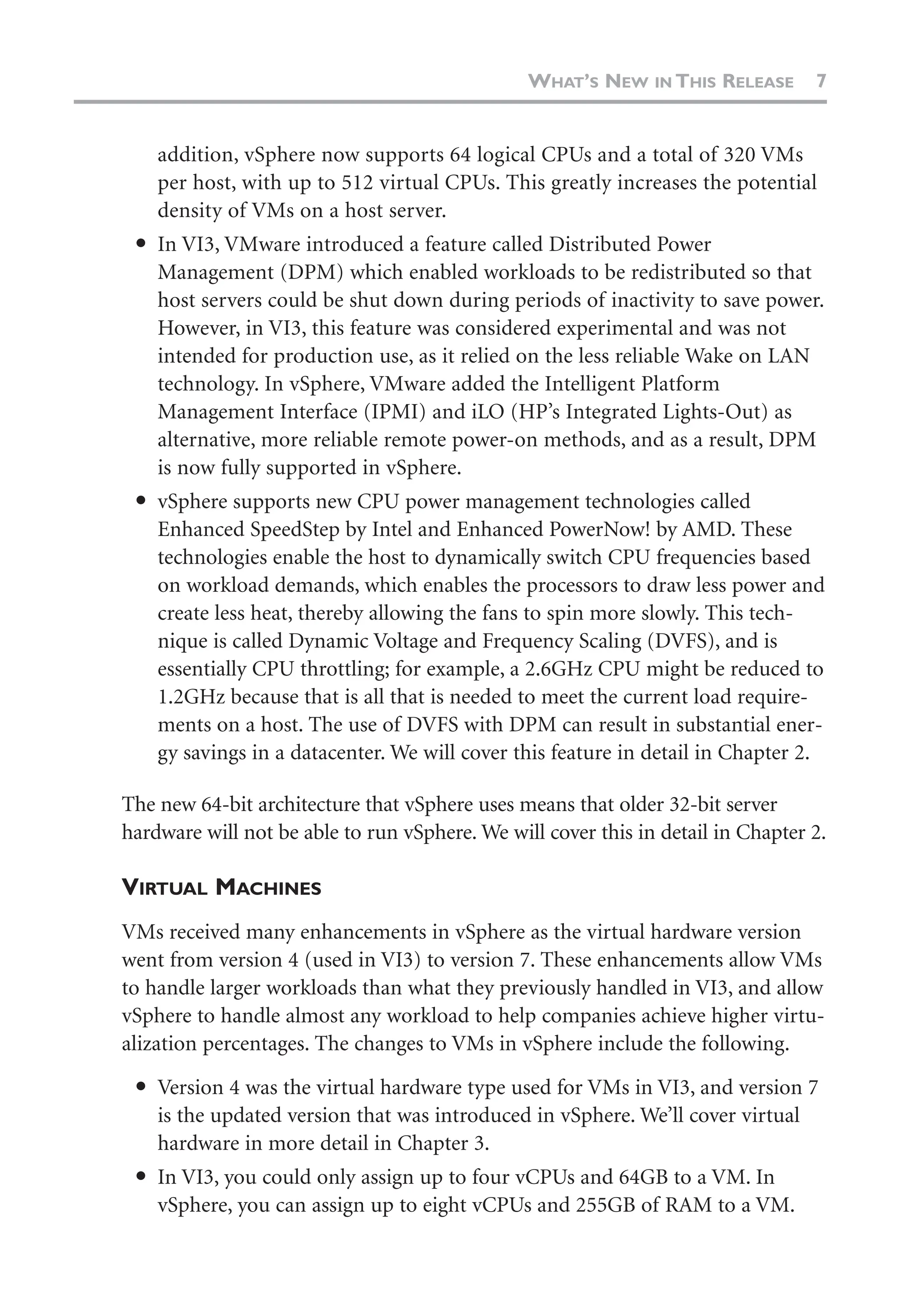 addition, vSphere now supports 64 logical CPUs and a total of 320 VMs
per host, with up to 512 virtual CPUs. This greatly increases the potential
density of VMs on a host server.
● In VI3, VMware introduced a feature called Distributed Power
Management (DPM) which enabled workloads to be redistributed so that
host servers could be shut down during periods of inactivity to save power.
However, in VI3, this feature was considered experimental and was not
intended for production use, as it relied on the less reliable Wake on LAN
technology. In vSphere, VMware added the Intelligent Platform
Management Interface (IPMI) and iLO (HP’s Integrated Lights-Out) as
alternative, more reliable remote power-on methods, and as a result, DPM
is now fully supported in vSphere.
● vSphere supports new CPU power management technologies called
Enhanced SpeedStep by Intel and Enhanced PowerNow! by AMD. These
technologies enable the host to dynamically switch CPU frequencies based
on workload demands, which enables the processors to draw less power and
create less heat, thereby allowing the fans to spin more slowly. This tech-
nique is called Dynamic Voltage and Frequency Scaling (DVFS), and is
essentially CPU throttling; for example, a 2.6GHz CPU might be reduced to
1.2GHz because that is all that is needed to meet the current load require-
ments on a host. The use of DVFS with DPM can result in substantial ener-
gy savings in a datacenter. We will cover this feature in detail in Chapter 2.
The new 64-bit architecture that vSphere uses means that older 32-bit server
hardware will not be able to run vSphere. We will cover this in detail in Chapter 2.
VIRTUAL MACHINES
VMs received many enhancements in vSphere as the virtual hardware version
went from version 4 (used in VI3) to version 7. These enhancements allow VMs
to handle larger workloads than what they previously handled in VI3, and allow
vSphere to handle almost any workload to help companies achieve higher virtu-
alization percentages. The changes to VMs in vSphere include the following.
● Version 4 was the virtual hardware type used for VMs in VI3, and version 7
is the updated version that was introduced in vSphere. We’ll cover virtual
hardware in more detail in Chapter 3.
● In VI3, you could only assign up to four vCPUs and 64GB to a VM. In
vSphere, you can assign up to eight vCPUs and 255GB of RAM to a VM.
WHAT’S NEW IN THIS RELEASE 7
 