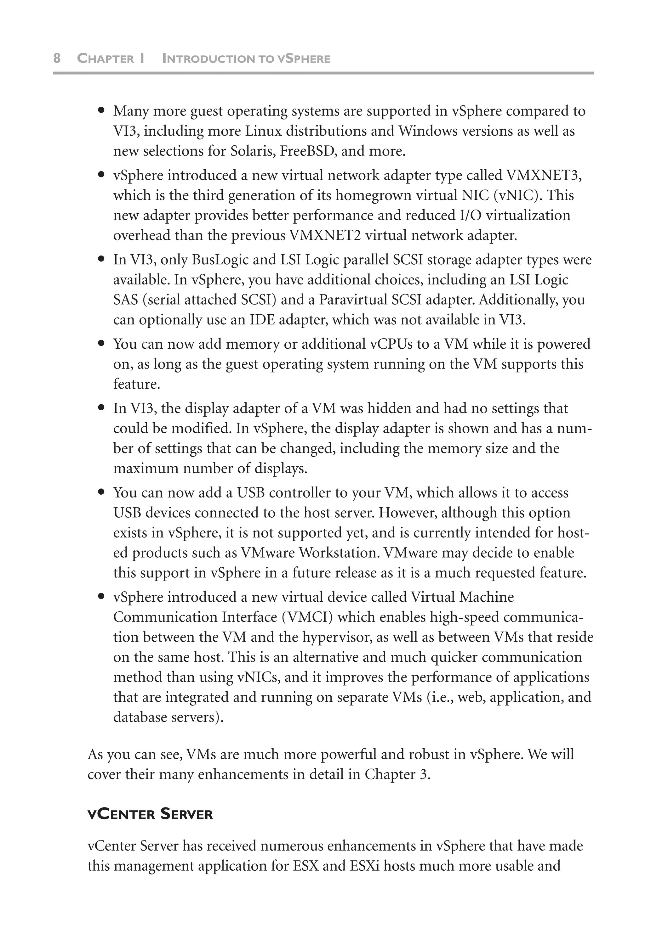 8 CHAPTER 1 INTRODUCTION TO VSPHERE
● Many more guest operating systems are supported in vSphere compared to
VI3, including more Linux distributions and Windows versions as well as
new selections for Solaris, FreeBSD, and more.
● vSphere introduced a new virtual network adapter type called VMXNET3,
which is the third generation of its homegrown virtual NIC (vNIC). This
new adapter provides better performance and reduced I/O virtualization
overhead than the previous VMXNET2 virtual network adapter.
● In VI3, only BusLogic and LSI Logic parallel SCSI storage adapter types were
available. In vSphere, you have additional choices, including an LSI Logic
SAS (serial attached SCSI) and a Paravirtual SCSI adapter. Additionally, you
can optionally use an IDE adapter, which was not available in VI3.
● You can now add memory or additional vCPUs to a VM while it is powered
on, as long as the guest operating system running on the VM supports this
feature.
● In VI3, the display adapter of a VM was hidden and had no settings that
could be modified. In vSphere, the display adapter is shown and has a num-
ber of settings that can be changed, including the memory size and the
maximum number of displays.
● You can now add a USB controller to your VM, which allows it to access
USB devices connected to the host server. However, although this option
exists in vSphere, it is not supported yet, and is currently intended for host-
ed products such as VMware Workstation. VMware may decide to enable
this support in vSphere in a future release as it is a much requested feature.
● vSphere introduced a new virtual device called Virtual Machine
Communication Interface (VMCI) which enables high-speed communica-
tion between the VM and the hypervisor, as well as between VMs that reside
on the same host. This is an alternative and much quicker communication
method than using vNICs, and it improves the performance of applications
that are integrated and running on separate VMs (i.e., web, application, and
database servers).
As you can see, VMs are much more powerful and robust in vSphere. We will
cover their many enhancements in detail in Chapter 3.
VCENTER SERVER
vCenter Server has received numerous enhancements in vSphere that have made
this management application for ESX and ESXi hosts much more usable and
 
