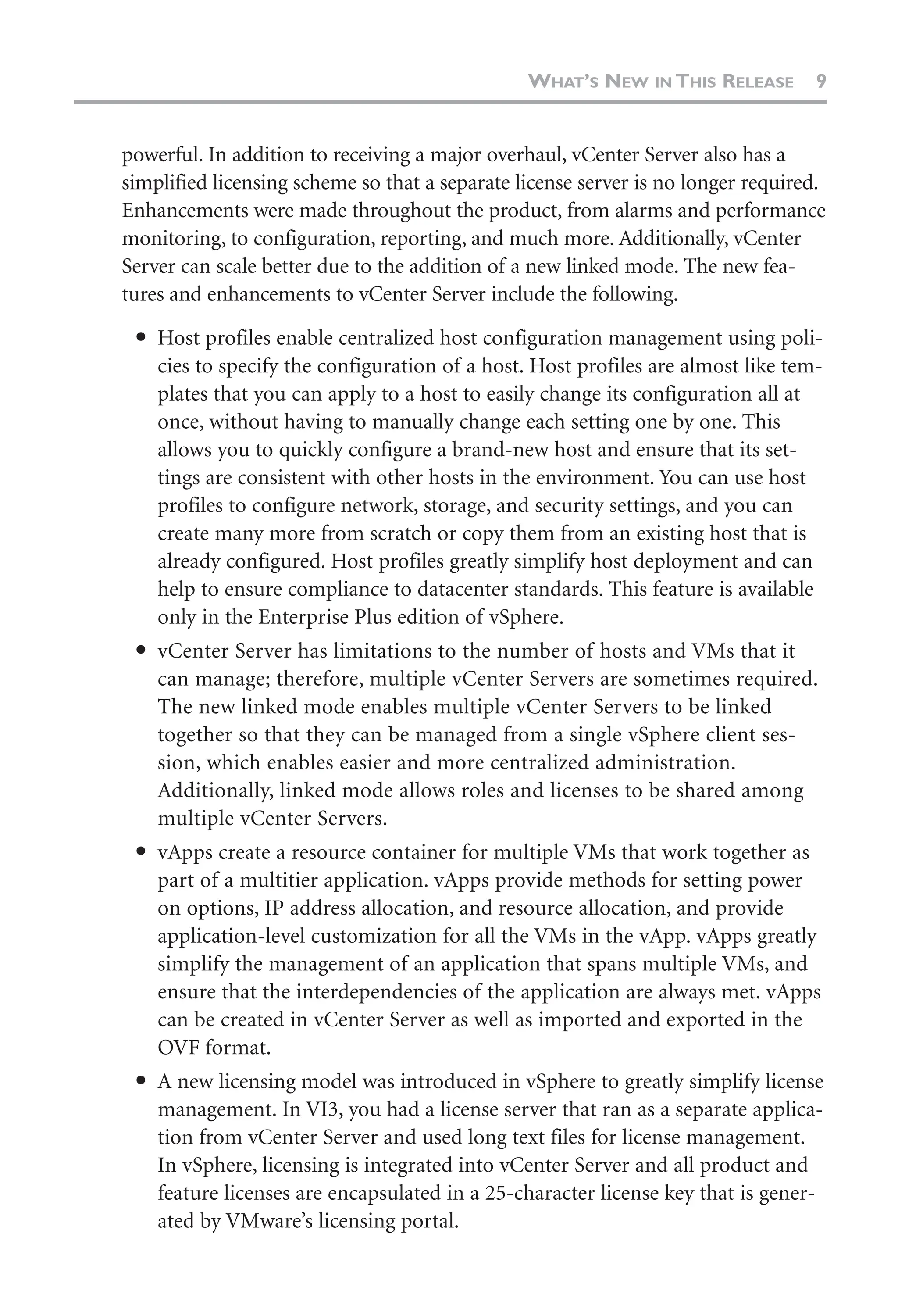 powerful. In addition to receiving a major overhaul, vCenter Server also has a
simplified licensing scheme so that a separate license server is no longer required.
Enhancements were made throughout the product, from alarms and performance
monitoring, to configuration, reporting, and much more. Additionally, vCenter
Server can scale better due to the addition of a new linked mode. The new fea-
tures and enhancements to vCenter Server include the following.
● Host profiles enable centralized host configuration management using poli-
cies to specify the configuration of a host. Host profiles are almost like tem-
plates that you can apply to a host to easily change its configuration all at
once, without having to manually change each setting one by one. This
allows you to quickly configure a brand-new host and ensure that its set-
tings are consistent with other hosts in the environment. You can use host
profiles to configure network, storage, and security settings, and you can
create many more from scratch or copy them from an existing host that is
already configured. Host profiles greatly simplify host deployment and can
help to ensure compliance to datacenter standards. This feature is available
only in the Enterprise Plus edition of vSphere.
● vCenter Server has limitations to the number of hosts and VMs that it
can manage; therefore, multiple vCenter Servers are sometimes required.
The new linked mode enables multiple vCenter Servers to be linked
together so that they can be managed from a single vSphere client ses-
sion, which enables easier and more centralized administration.
Additionally, linked mode allows roles and licenses to be shared among
multiple vCenter Servers.
● vApps create a resource container for multiple VMs that work together as
part of a multitier application. vApps provide methods for setting power
on options, IP address allocation, and resource allocation, and provide
application-level customization for all the VMs in the vApp. vApps greatly
simplify the management of an application that spans multiple VMs, and
ensure that the interdependencies of the application are always met. vApps
can be created in vCenter Server as well as imported and exported in the
OVF format.
● A new licensing model was introduced in vSphere to greatly simplify license
management. In VI3, you had a license server that ran as a separate applica-
tion from vCenter Server and used long text files for license management.
In vSphere, licensing is integrated into vCenter Server and all product and
feature licenses are encapsulated in a 25-character license key that is gener-
ated by VMware’s licensing portal.
WHAT’S NEW IN THIS RELEASE 9
 