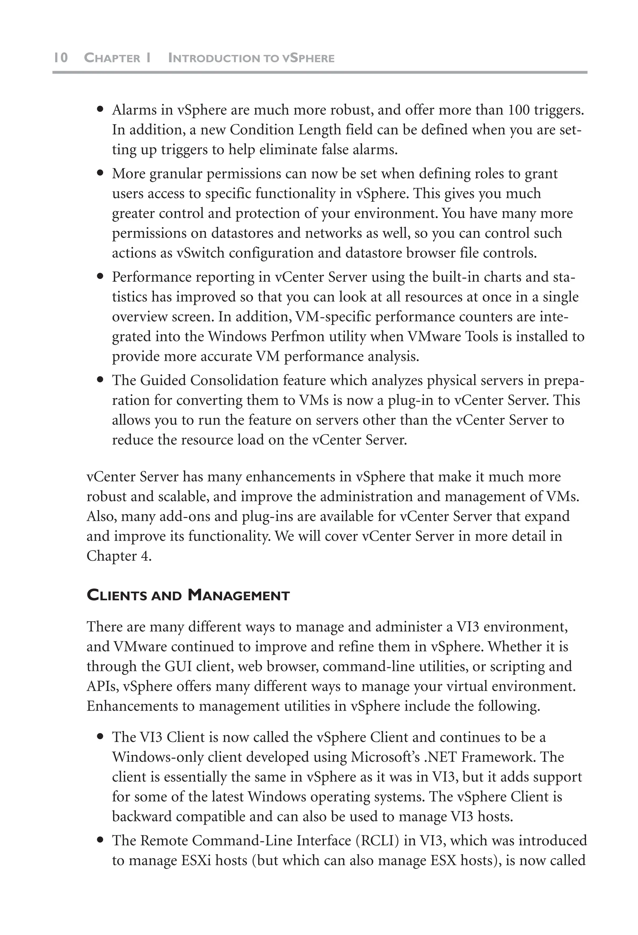 10 CHAPTER 1 INTRODUCTION TO VSPHERE
● Alarms in vSphere are much more robust, and offer more than 100 triggers.
In addition, a new Condition Length field can be defined when you are set-
ting up triggers to help eliminate false alarms.
● More granular permissions can now be set when defining roles to grant
users access to specific functionality in vSphere. This gives you much
greater control and protection of your environment. You have many more
permissions on datastores and networks as well, so you can control such
actions as vSwitch configuration and datastore browser file controls.
● Performance reporting in vCenter Server using the built-in charts and sta-
tistics has improved so that you can look at all resources at once in a single
overview screen. In addition, VM-specific performance counters are inte-
grated into the Windows Perfmon utility when VMware Tools is installed to
provide more accurate VM performance analysis.
● The Guided Consolidation feature which analyzes physical servers in prepa-
ration for converting them to VMs is now a plug-in to vCenter Server. This
allows you to run the feature on servers other than the vCenter Server to
reduce the resource load on the vCenter Server.
vCenter Server has many enhancements in vSphere that make it much more
robust and scalable, and improve the administration and management of VMs.
Also, many add-ons and plug-ins are available for vCenter Server that expand
and improve its functionality. We will cover vCenter Server in more detail in
Chapter 4.
CLIENTS AND MANAGEMENT
There are many different ways to manage and administer a VI3 environment,
and VMware continued to improve and refine them in vSphere. Whether it is
through the GUI client, web browser, command-line utilities, or scripting and
APIs, vSphere offers many different ways to manage your virtual environment.
Enhancements to management utilities in vSphere include the following.
● The VI3 Client is now called the vSphere Client and continues to be a
Windows-only client developed using Microsoft’s .NET Framework. The
client is essentially the same in vSphere as it was in VI3, but it adds support
for some of the latest Windows operating systems. The vSphere Client is
backward compatible and can also be used to manage VI3 hosts.
● The Remote Command-Line Interface (RCLI) in VI3, which was introduced
to manage ESXi hosts (but which can also manage ESX hosts), is now called
 