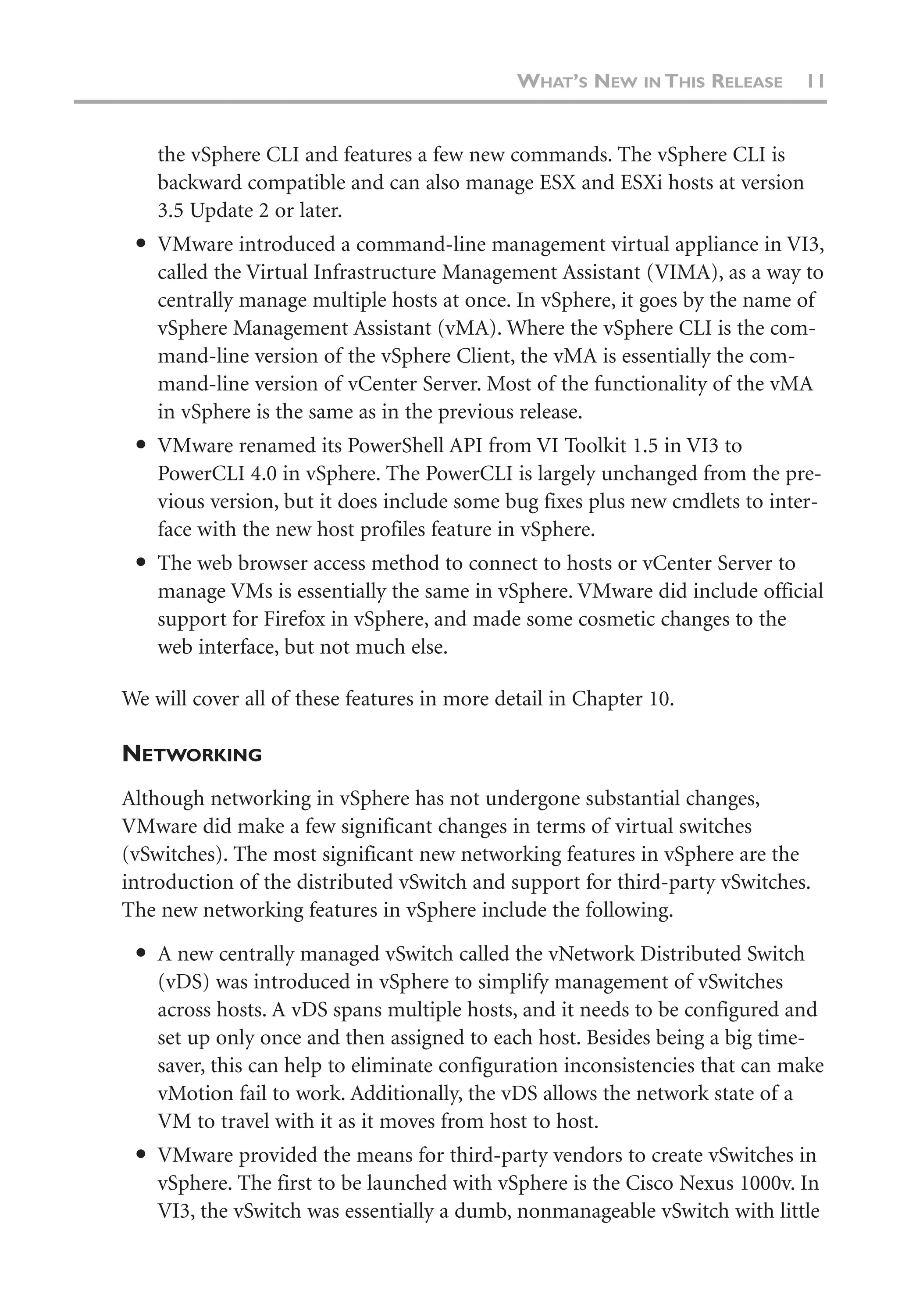 the vSphere CLI and features a few new commands. The vSphere CLI is
backward compatible and can also manage ESX and ESXi hosts at version
3.5 Update 2 or later.
● VMware introduced a command-line management virtual appliance in VI3,
called the Virtual Infrastructure Management Assistant (VIMA), as a way to
centrally manage multiple hosts at once. In vSphere, it goes by the name of
vSphere Management Assistant (vMA). Where the vSphere CLI is the com-
mand-line version of the vSphere Client, the vMA is essentially the com-
mand-line version of vCenter Server. Most of the functionality of the vMA
in vSphere is the same as in the previous release.
● VMware renamed its PowerShell API from VI Toolkit 1.5 in VI3 to
PowerCLI 4.0 in vSphere. The PowerCLI is largely unchanged from the pre-
vious version, but it does include some bug fixes plus new cmdlets to inter-
face with the new host profiles feature in vSphere.
● The web browser access method to connect to hosts or vCenter Server to
manage VMs is essentially the same in vSphere. VMware did include official
support for Firefox in vSphere, and made some cosmetic changes to the
web interface, but not much else.
We will cover all of these features in more detail in Chapter 10.
NETWORKING
Although networking in vSphere has not undergone substantial changes,
VMware did make a few significant changes in terms of virtual switches
(vSwitches). The most significant new networking features in vSphere are the
introduction of the distributed vSwitch and support for third-party vSwitches.
The new networking features in vSphere include the following.
● A new centrally managed vSwitch called the vNetwork Distributed Switch
(vDS) was introduced in vSphere to simplify management of vSwitches
across hosts. A vDS spans multiple hosts, and it needs to be configured and
set up only once and then assigned to each host. Besides being a big time-
saver, this can help to eliminate configuration inconsistencies that can make
vMotion fail to work. Additionally, the vDS allows the network state of a
VM to travel with it as it moves from host to host.
● VMware provided the means for third-party vendors to create vSwitches in
vSphere. The first to be launched with vSphere is the Cisco Nexus 1000v. In
VI3, the vSwitch was essentially a dumb, nonmanageable vSwitch with little
WHAT’S NEW IN THIS RELEASE 11
 