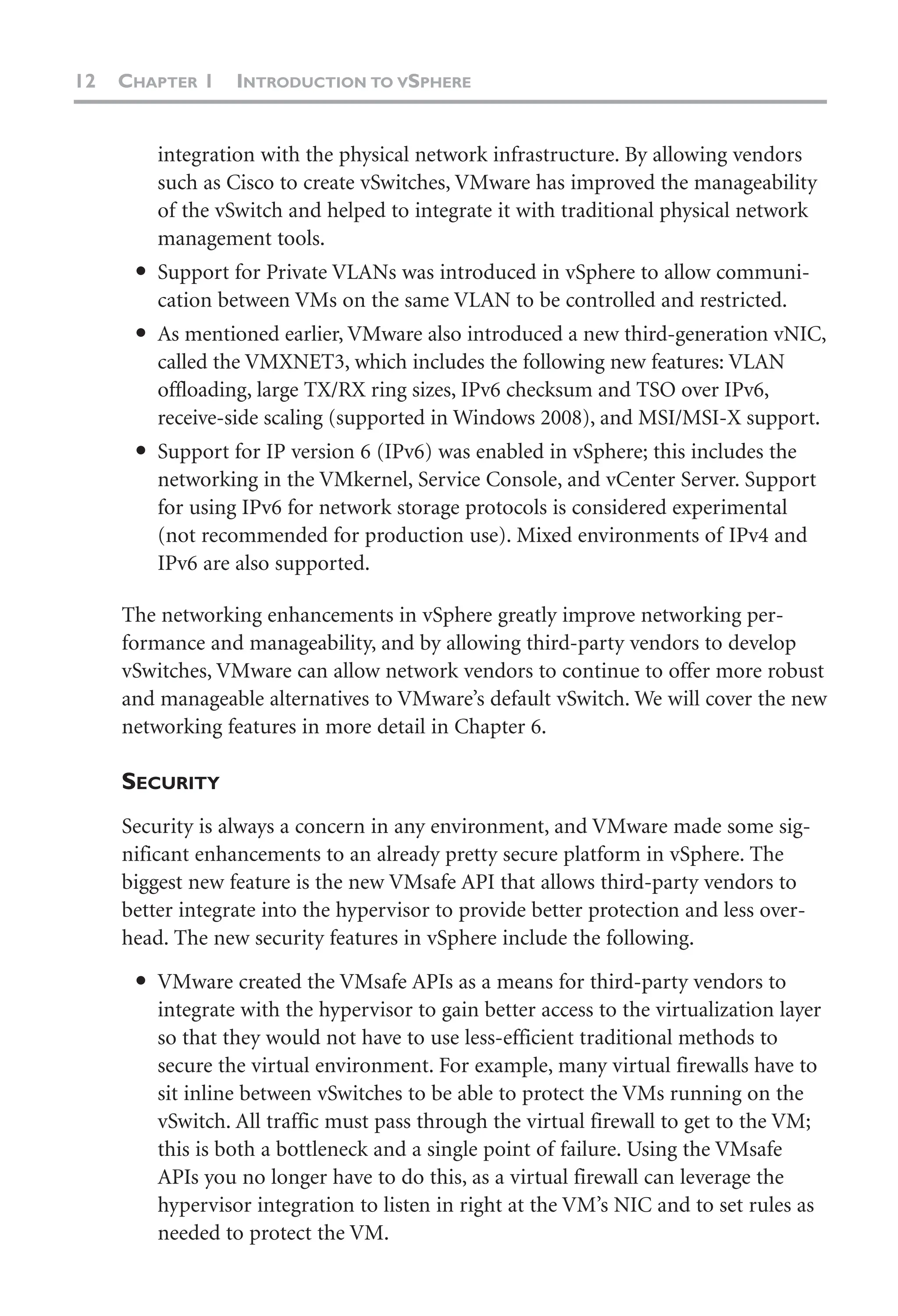 12 CHAPTER 1 INTRODUCTION TO VSPHERE
integration with the physical network infrastructure. By allowing vendors
such as Cisco to create vSwitches, VMware has improved the manageability
of the vSwitch and helped to integrate it with traditional physical network
management tools.
● Support for Private VLANs was introduced in vSphere to allow communi-
cation between VMs on the same VLAN to be controlled and restricted.
● As mentioned earlier, VMware also introduced a new third-generation vNIC,
called the VMXNET3, which includes the following new features: VLAN
offloading, large TX/RX ring sizes, IPv6 checksum and TSO over IPv6,
receive-side scaling (supported in Windows 2008), and MSI/MSI-X support.
● Support for IP version 6 (IPv6) was enabled in vSphere; this includes the
networking in the VMkernel, Service Console, and vCenter Server. Support
for using IPv6 for network storage protocols is considered experimental
(not recommended for production use). Mixed environments of IPv4 and
IPv6 are also supported.
The networking enhancements in vSphere greatly improve networking per-
formance and manageability, and by allowing third-party vendors to develop
vSwitches, VMware can allow network vendors to continue to offer more robust
and manageable alternatives to VMware’s default vSwitch. We will cover the new
networking features in more detail in Chapter 6.
SECURITY
Security is always a concern in any environment, and VMware made some sig-
nificant enhancements to an already pretty secure platform in vSphere. The
biggest new feature is the new VMsafe API that allows third-party vendors to
better integrate into the hypervisor to provide better protection and less over-
head. The new security features in vSphere include the following.
● VMware created the VMsafe APIs as a means for third-party vendors to
integrate with the hypervisor to gain better access to the virtualization layer
so that they would not have to use less-efficient traditional methods to
secure the virtual environment. For example, many virtual firewalls have to
sit inline between vSwitches to be able to protect the VMs running on the
vSwitch. All traffic must pass through the virtual firewall to get to the VM;
this is both a bottleneck and a single point of failure. Using the VMsafe
APIs you no longer have to do this, as a virtual firewall can leverage the
hypervisor integration to listen in right at the VM’s NIC and to set rules as
needed to protect the VM.
 