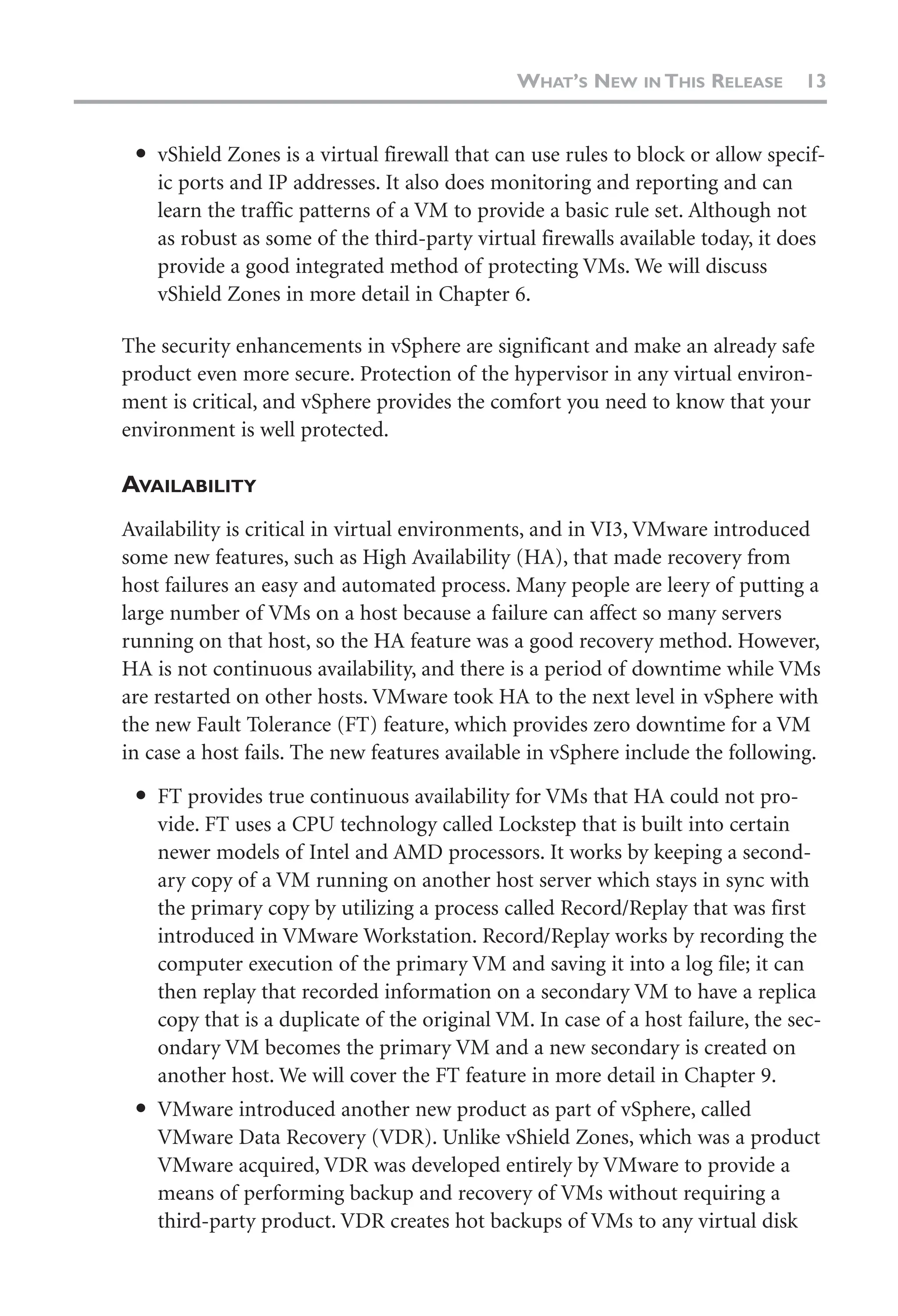 ● vShield Zones is a virtual firewall that can use rules to block or allow specif-
ic ports and IP addresses. It also does monitoring and reporting and can
learn the traffic patterns of a VM to provide a basic rule set. Although not
as robust as some of the third-party virtual firewalls available today, it does
provide a good integrated method of protecting VMs. We will discuss
vShield Zones in more detail in Chapter 6.
The security enhancements in vSphere are significant and make an already safe
product even more secure. Protection of the hypervisor in any virtual environ-
ment is critical, and vSphere provides the comfort you need to know that your
environment is well protected.
AVAILABILITY
Availability is critical in virtual environments, and in VI3, VMware introduced
some new features, such as High Availability (HA), that made recovery from
host failures an easy and automated process. Many people are leery of putting a
large number of VMs on a host because a failure can affect so many servers
running on that host, so the HA feature was a good recovery method. However,
HA is not continuous availability, and there is a period of downtime while VMs
are restarted on other hosts. VMware took HA to the next level in vSphere with
the new Fault Tolerance (FT) feature, which provides zero downtime for a VM
in case a host fails. The new features available in vSphere include the following.
● FT provides true continuous availability for VMs that HA could not pro-
vide. FT uses a CPU technology called Lockstep that is built into certain
newer models of Intel and AMD processors. It works by keeping a second-
ary copy of a VM running on another host server which stays in sync with
the primary copy by utilizing a process called Record/Replay that was first
introduced in VMware Workstation. Record/Replay works by recording the
computer execution of the primary VM and saving it into a log file; it can
then replay that recorded information on a secondary VM to have a replica
copy that is a duplicate of the original VM. In case of a host failure, the sec-
ondary VM becomes the primary VM and a new secondary is created on
another host. We will cover the FT feature in more detail in Chapter 9.
● VMware introduced another new product as part of vSphere, called
VMware Data Recovery (VDR). Unlike vShield Zones, which was a product
VMware acquired, VDR was developed entirely by VMware to provide a
means of performing backup and recovery of VMs without requiring a
third-party product. VDR creates hot backups of VMs to any virtual disk
WHAT’S NEW IN THIS RELEASE 13
 