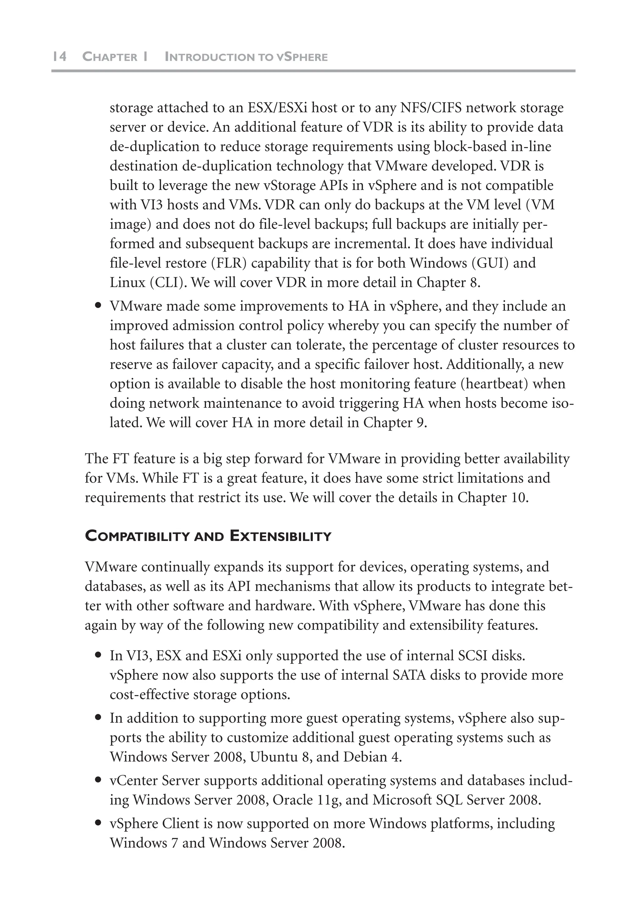 14 CHAPTER 1 INTRODUCTION TO VSPHERE
storage attached to an ESX/ESXi host or to any NFS/CIFS network storage
server or device. An additional feature of VDR is its ability to provide data
de-duplication to reduce storage requirements using block-based in-line
destination de-duplication technology that VMware developed. VDR is
built to leverage the new vStorage APIs in vSphere and is not compatible
with VI3 hosts and VMs. VDR can only do backups at the VM level (VM
image) and does not do file-level backups; full backups are initially per-
formed and subsequent backups are incremental. It does have individual
file-level restore (FLR) capability that is for both Windows (GUI) and
Linux (CLI). We will cover VDR in more detail in Chapter 8.
● VMware made some improvements to HA in vSphere, and they include an
improved admission control policy whereby you can specify the number of
host failures that a cluster can tolerate, the percentage of cluster resources to
reserve as failover capacity, and a specific failover host. Additionally, a new
option is available to disable the host monitoring feature (heartbeat) when
doing network maintenance to avoid triggering HA when hosts become iso-
lated. We will cover HA in more detail in Chapter 9.
The FT feature is a big step forward for VMware in providing better availability
for VMs. While FT is a great feature, it does have some strict limitations and
requirements that restrict its use. We will cover the details in Chapter 10.
COMPATIBILITY AND EXTENSIBILITY
VMware continually expands its support for devices, operating systems, and
databases, as well as its API mechanisms that allow its products to integrate bet-
ter with other software and hardware. With vSphere, VMware has done this
again by way of the following new compatibility and extensibility features.
● In VI3, ESX and ESXi only supported the use of internal SCSI disks.
vSphere now also supports the use of internal SATA disks to provide more
cost-effective storage options.
● In addition to supporting more guest operating systems, vSphere also sup-
ports the ability to customize additional guest operating systems such as
Windows Server 2008, Ubuntu 8, and Debian 4.
● vCenter Server supports additional operating systems and databases includ-
ing Windows Server 2008, Oracle 11g, and Microsoft SQL Server 2008.
● vSphere Client is now supported on more Windows platforms, including
Windows 7 and Windows Server 2008.
 