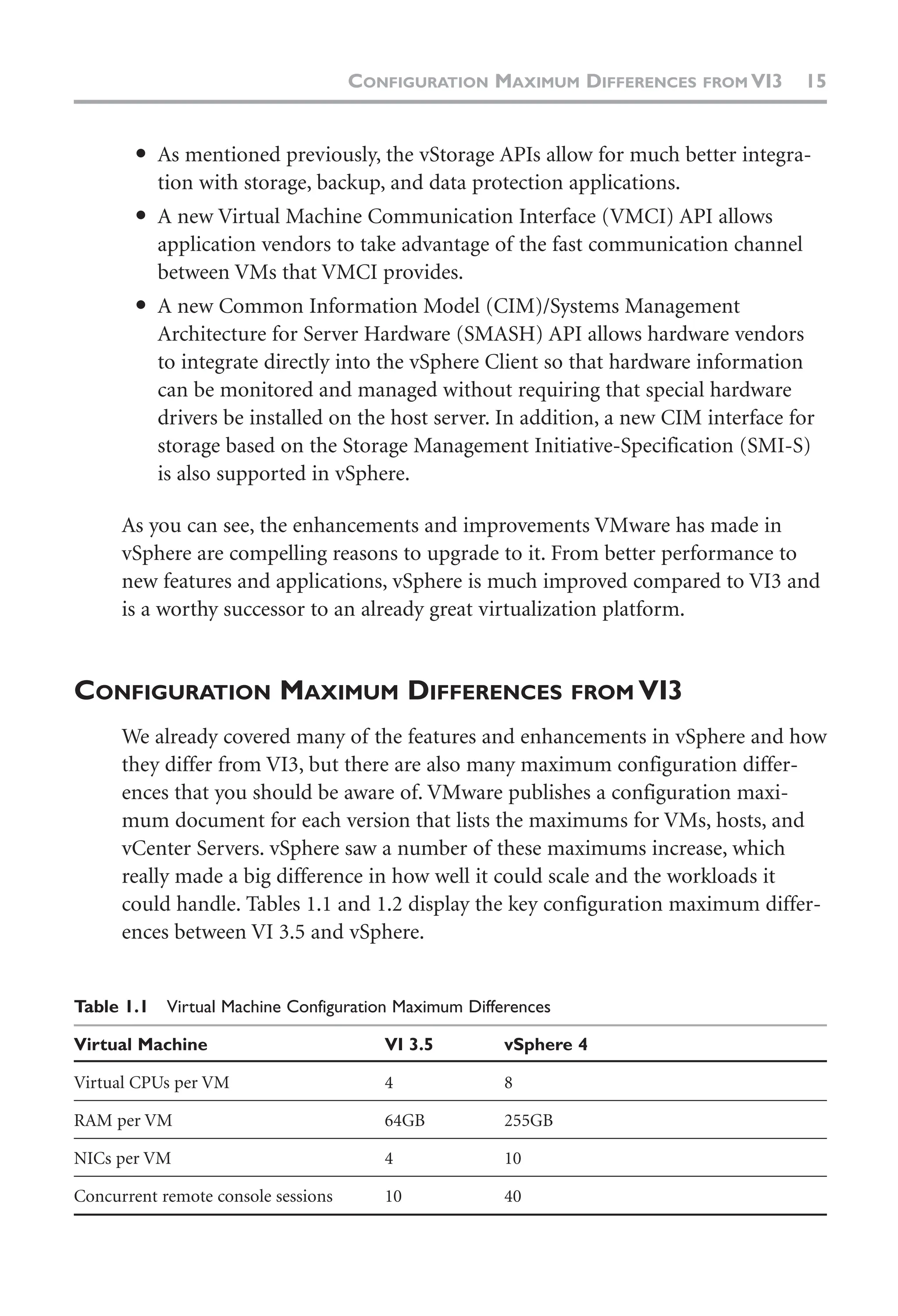 ● As mentioned previously, the vStorage APIs allow for much better integra-
tion with storage, backup, and data protection applications.
● A new Virtual Machine Communication Interface (VMCI) API allows
application vendors to take advantage of the fast communication channel
between VMs that VMCI provides.
● A new Common Information Model (CIM)/Systems Management
Architecture for Server Hardware (SMASH) API allows hardware vendors
to integrate directly into the vSphere Client so that hardware information
can be monitored and managed without requiring that special hardware
drivers be installed on the host server. In addition, a new CIM interface for
storage based on the Storage Management Initiative-Specification (SMI-S)
is also supported in vSphere.
As you can see, the enhancements and improvements VMware has made in
vSphere are compelling reasons to upgrade to it. From better performance to
new features and applications, vSphere is much improved compared to VI3 and
is a worthy successor to an already great virtualization platform.
CONFIGURATION MAXIMUM DIFFERENCES FROM VI3
We already covered many of the features and enhancements in vSphere and how
they differ from VI3, but there are also many maximum configuration differ-
ences that you should be aware of. VMware publishes a configuration maxi-
mum document for each version that lists the maximums for VMs, hosts, and
vCenter Servers. vSphere saw a number of these maximums increase, which
really made a big difference in how well it could scale and the workloads it
could handle. Tables 1.1 and 1.2 display the key configuration maximum differ-
ences between VI 3.5 and vSphere.
Table 1.1 Virtual Machine Configuration Maximum Differences
Virtual Machine VI 3.5 vSphere 4
Virtual CPUs per VM 4 8
RAM per VM 64GB 255GB
NICs per VM 4 10
Concurrent remote console sessions 10 40
CONFIGURATION MAXIMUM DIFFERENCES FROM VI3 15
 