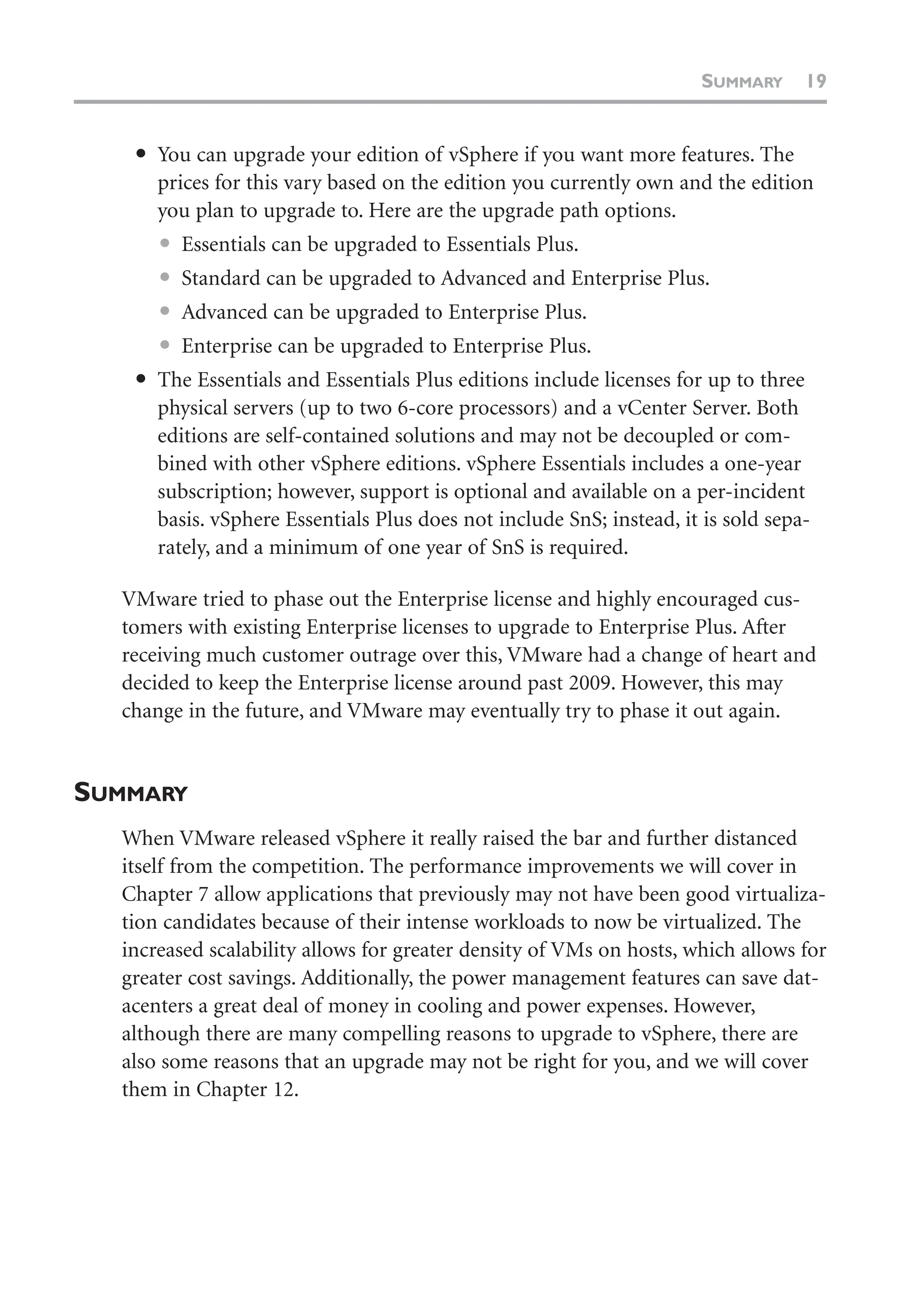 ● You can upgrade your edition of vSphere if you want more features. The
prices for this vary based on the edition you currently own and the edition
you plan to upgrade to. Here are the upgrade path options.
● Essentials can be upgraded to Essentials Plus.
● Standard can be upgraded to Advanced and Enterprise Plus.
● Advanced can be upgraded to Enterprise Plus.
● Enterprise can be upgraded to Enterprise Plus.
● The Essentials and Essentials Plus editions include licenses for up to three
physical servers (up to two 6-core processors) and a vCenter Server. Both
editions are self-contained solutions and may not be decoupled or com-
bined with other vSphere editions. vSphere Essentials includes a one-year
subscription; however, support is optional and available on a per-incident
basis. vSphere Essentials Plus does not include SnS; instead, it is sold sepa-
rately, and a minimum of one year of SnS is required.
VMware tried to phase out the Enterprise license and highly encouraged cus-
tomers with existing Enterprise licenses to upgrade to Enterprise Plus. After
receiving much customer outrage over this, VMware had a change of heart and
decided to keep the Enterprise license around past 2009. However, this may
change in the future, and VMware may eventually try to phase it out again.
SUMMARY
When VMware released vSphere it really raised the bar and further distanced
itself from the competition. The performance improvements we will cover in
Chapter 7 allow applications that previously may not have been good virtualiza-
tion candidates because of their intense workloads to now be virtualized. The
increased scalability allows for greater density of VMs on hosts, which allows for
greater cost savings. Additionally, the power management features can save dat-
acenters a great deal of money in cooling and power expenses. However,
although there are many compelling reasons to upgrade to vSphere, there are
also some reasons that an upgrade may not be right for you, and we will cover
them in Chapter 12.
SUMMARY 19
 
