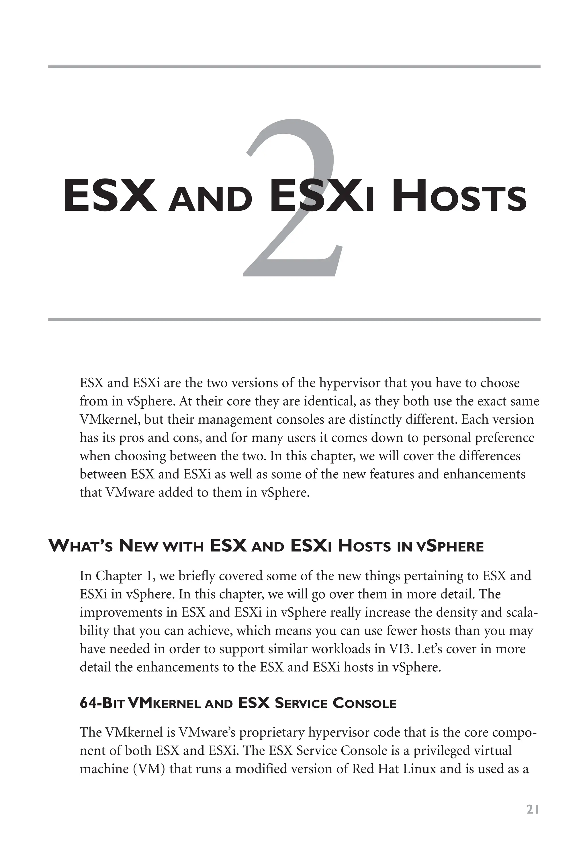 2
ESX AND ESXI HOSTS
21
ESX and ESXi are the two versions of the hypervisor that you have to choose
from in vSphere. At their core they are identical, as they both use the exact same
VMkernel, but their management consoles are distinctly different. Each version
has its pros and cons, and for many users it comes down to personal preference
when choosing between the two. In this chapter, we will cover the differences
between ESX and ESXi as well as some of the new features and enhancements
that VMware added to them in vSphere.
WHAT’S NEW WITH ESX AND ESXI HOSTS IN VSPHERE
In Chapter 1, we briefly covered some of the new things pertaining to ESX and
ESXi in vSphere. In this chapter, we will go over them in more detail. The
improvements in ESX and ESXi in vSphere really increase the density and scala-
bility that you can achieve, which means you can use fewer hosts than you may
have needed in order to support similar workloads in VI3. Let’s cover in more
detail the enhancements to the ESX and ESXi hosts in vSphere.
64-BIT VMKERNEL AND ESX SERVICE CONSOLE
The VMkernel is VMware’s proprietary hypervisor code that is the core compo-
nent of both ESX and ESXi. The ESX Service Console is a privileged virtual
machine (VM) that runs a modified version of Red Hat Linux and is used as a
 
