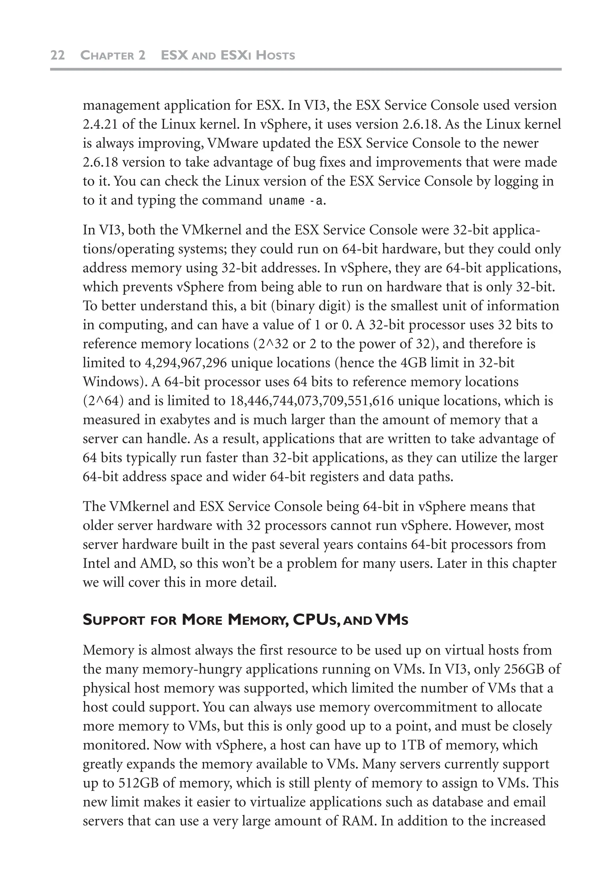 22 CHAPTER 2 ESX AND ESXI HOSTS
management application for ESX. In VI3, the ESX Service Console used version
2.4.21 of the Linux kernel. In vSphere, it uses version 2.6.18. As the Linux kernel
is always improving, VMware updated the ESX Service Console to the newer
2.6.18 version to take advantage of bug fixes and improvements that were made
to it. You can check the Linux version of the ESX Service Console by logging in
to it and typing the command uname -a.
In VI3, both the VMkernel and the ESX Service Console were 32-bit applica-
tions/operating systems; they could run on 64-bit hardware, but they could only
address memory using 32-bit addresses. In vSphere, they are 64-bit applications,
which prevents vSphere from being able to run on hardware that is only 32-bit.
To better understand this, a bit (binary digit) is the smallest unit of information
in computing, and can have a value of 1 or 0. A 32-bit processor uses 32 bits to
reference memory locations (2^32 or 2 to the power of 32), and therefore is
limited to 4,294,967,296 unique locations (hence the 4GB limit in 32-bit
Windows). A 64-bit processor uses 64 bits to reference memory locations
(2^64) and is limited to 18,446,744,073,709,551,616 unique locations, which is
measured in exabytes and is much larger than the amount of memory that a
server can handle. As a result, applications that are written to take advantage of
64 bits typically run faster than 32-bit applications, as they can utilize the larger
64-bit address space and wider 64-bit registers and data paths.
The VMkernel and ESX Service Console being 64-bit in vSphere means that
older server hardware with 32 processors cannot run vSphere. However, most
server hardware built in the past several years contains 64-bit processors from
Intel and AMD, so this won’t be a problem for many users. Later in this chapter
we will cover this in more detail.
SUPPORT FOR MORE MEMORY, CPUS,AND VMS
Memory is almost always the first resource to be used up on virtual hosts from
the many memory-hungry applications running on VMs. In VI3, only 256GB of
physical host memory was supported, which limited the number of VMs that a
host could support. You can always use memory overcommitment to allocate
more memory to VMs, but this is only good up to a point, and must be closely
monitored. Now with vSphere, a host can have up to 1TB of memory, which
greatly expands the memory available to VMs. Many servers currently support
up to 512GB of memory, which is still plenty of memory to assign to VMs. This
new limit makes it easier to virtualize applications such as database and email
servers that can use a very large amount of RAM. In addition to the increased
 