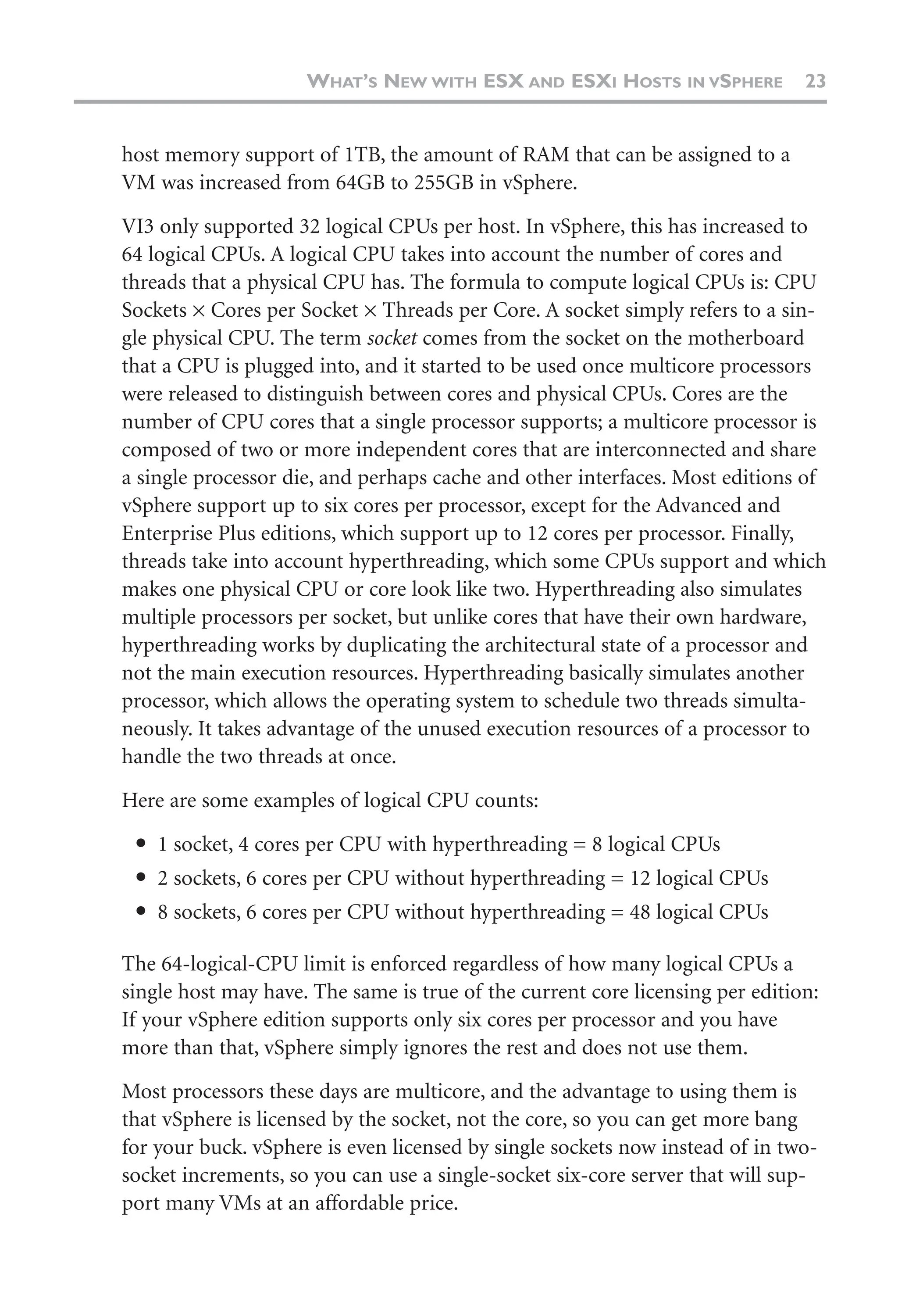 host memory support of 1TB, the amount of RAM that can be assigned to a
VM was increased from 64GB to 255GB in vSphere.
VI3 only supported 32 logical CPUs per host. In vSphere, this has increased to
64 logical CPUs. A logical CPU takes into account the number of cores and
threads that a physical CPU has. The formula to compute logical CPUs is: CPU
Sockets × Cores per Socket × Threads per Core. A socket simply refers to a sin-
gle physical CPU. The term socket comes from the socket on the motherboard
that a CPU is plugged into, and it started to be used once multicore processors
were released to distinguish between cores and physical CPUs. Cores are the
number of CPU cores that a single processor supports; a multicore processor is
composed of two or more independent cores that are interconnected and share
a single processor die, and perhaps cache and other interfaces. Most editions of
vSphere support up to six cores per processor, except for the Advanced and
Enterprise Plus editions, which support up to 12 cores per processor. Finally,
threads take into account hyperthreading, which some CPUs support and which
makes one physical CPU or core look like two. Hyperthreading also simulates
multiple processors per socket, but unlike cores that have their own hardware,
hyperthreading works by duplicating the architectural state of a processor and
not the main execution resources. Hyperthreading basically simulates another
processor, which allows the operating system to schedule two threads simulta-
neously. It takes advantage of the unused execution resources of a processor to
handle the two threads at once.
Here are some examples of logical CPU counts:
● 1 socket, 4 cores per CPU with hyperthreading = 8 logical CPUs
● 2 sockets, 6 cores per CPU without hyperthreading = 12 logical CPUs
● 8 sockets, 6 cores per CPU without hyperthreading = 48 logical CPUs
The 64-logical-CPU limit is enforced regardless of how many logical CPUs a
single host may have. The same is true of the current core licensing per edition:
If your vSphere edition supports only six cores per processor and you have
more than that, vSphere simply ignores the rest and does not use them.
Most processors these days are multicore, and the advantage to using them is
that vSphere is licensed by the socket, not the core, so you can get more bang
for your buck. vSphere is even licensed by single sockets now instead of in two-
socket increments, so you can use a single-socket six-core server that will sup-
port many VMs at an affordable price.
WHAT’S NEW WITH ESX AND ESXI HOSTS IN VSPHERE 23
 