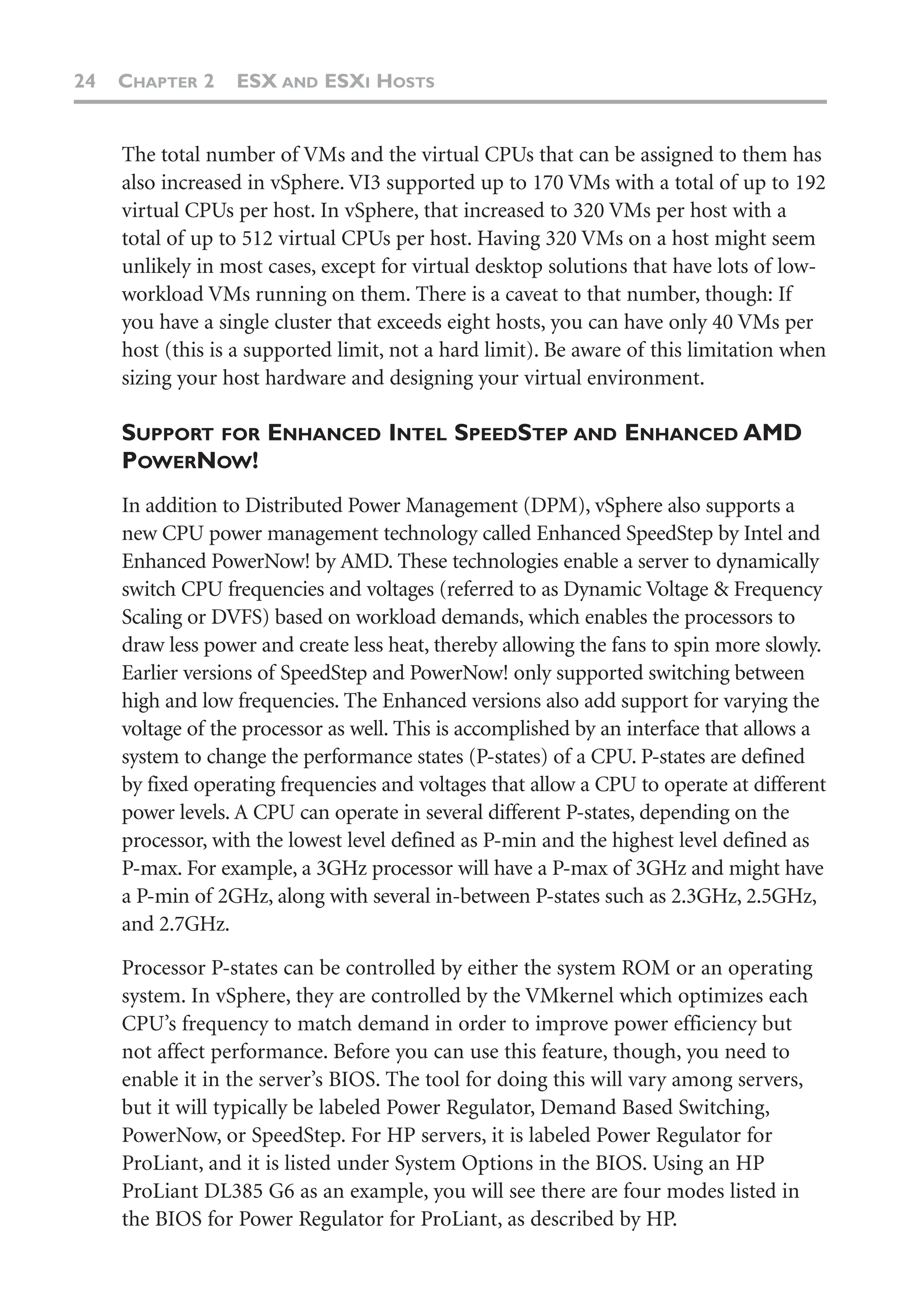 24 CHAPTER 2 ESX AND ESXI HOSTS
The total number of VMs and the virtual CPUs that can be assigned to them has
also increased in vSphere. VI3 supported up to 170 VMs with a total of up to 192
virtual CPUs per host. In vSphere, that increased to 320 VMs per host with a
total of up to 512 virtual CPUs per host. Having 320 VMs on a host might seem
unlikely in most cases, except for virtual desktop solutions that have lots of low-
workload VMs running on them. There is a caveat to that number, though: If
you have a single cluster that exceeds eight hosts, you can have only 40 VMs per
host (this is a supported limit, not a hard limit). Be aware of this limitation when
sizing your host hardware and designing your virtual environment.
SUPPORT FOR ENHANCED INTEL SPEEDSTEP AND ENHANCED AMD
POWERNOW!
In addition to Distributed Power Management (DPM), vSphere also supports a
new CPU power management technology called Enhanced SpeedStep by Intel and
Enhanced PowerNow! by AMD. These technologies enable a server to dynamically
switch CPU frequencies and voltages (referred to as Dynamic Voltage & Frequency
Scaling or DVFS) based on workload demands, which enables the processors to
draw less power and create less heat, thereby allowing the fans to spin more slowly.
Earlier versions of SpeedStep and PowerNow! only supported switching between
high and low frequencies. The Enhanced versions also add support for varying the
voltage of the processor as well. This is accomplished by an interface that allows a
system to change the performance states (P-states) of a CPU. P-states are defined
by fixed operating frequencies and voltages that allow a CPU to operate at different
power levels. A CPU can operate in several different P-states, depending on the
processor, with the lowest level defined as P-min and the highest level defined as
P-max. For example, a 3GHz processor will have a P-max of 3GHz and might have
a P-min of 2GHz, along with several in-between P-states such as 2.3GHz, 2.5GHz,
and 2.7GHz.
Processor P-states can be controlled by either the system ROM or an operating
system. In vSphere, they are controlled by the VMkernel which optimizes each
CPU’s frequency to match demand in order to improve power efficiency but
not affect performance. Before you can use this feature, though, you need to
enable it in the server’s BIOS. The tool for doing this will vary among servers,
but it will typically be labeled Power Regulator, Demand Based Switching,
PowerNow, or SpeedStep. For HP servers, it is labeled Power Regulator for
ProLiant, and it is listed under System Options in the BIOS. Using an HP
ProLiant DL385 G6 as an example, you will see there are four modes listed in
the BIOS for Power Regulator for ProLiant, as described by HP.
 