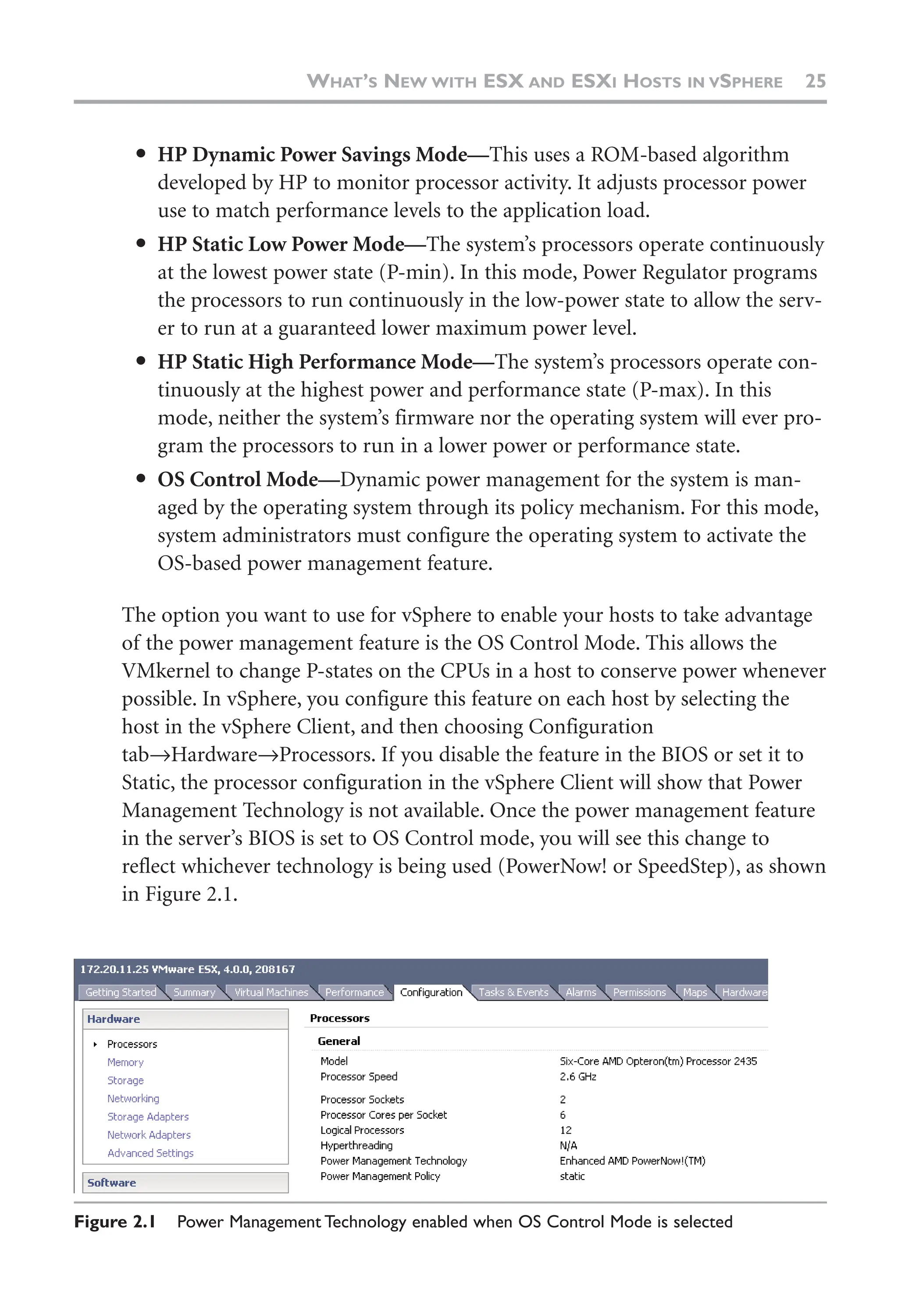 ● HP Dynamic Power Savings Mode—This uses a ROM-based algorithm
developed by HP to monitor processor activity. It adjusts processor power
use to match performance levels to the application load.
● HP Static Low Power Mode—The system’s processors operate continuously
at the lowest power state (P-min). In this mode, Power Regulator programs
the processors to run continuously in the low-power state to allow the serv-
er to run at a guaranteed lower maximum power level.
● HP Static High Performance Mode—The system’s processors operate con-
tinuously at the highest power and performance state (P-max). In this
mode, neither the system’s firmware nor the operating system will ever pro-
gram the processors to run in a lower power or performance state.
● OS Control Mode—Dynamic power management for the system is man-
aged by the operating system through its policy mechanism. For this mode,
system administrators must configure the operating system to activate the
OS-based power management feature.
The option you want to use for vSphere to enable your hosts to take advantage
of the power management feature is the OS Control Mode. This allows the
VMkernel to change P-states on the CPUs in a host to conserve power whenever
possible. In vSphere, you configure this feature on each host by selecting the
host in the vSphere Client, and then choosing Configuration
tab→Hardware→Processors. If you disable the feature in the BIOS or set it to
Static, the processor configuration in the vSphere Client will show that Power
Management Technology is not available. Once the power management feature
in the server’s BIOS is set to OS Control mode, you will see this change to
reflect whichever technology is being used (PowerNow! or SpeedStep), as shown
in Figure 2.1.
WHAT’S NEW WITH ESX AND ESXI HOSTS IN VSPHERE 25
Figure 2.1 Power Management Technology enabled when OS Control Mode is selected
 