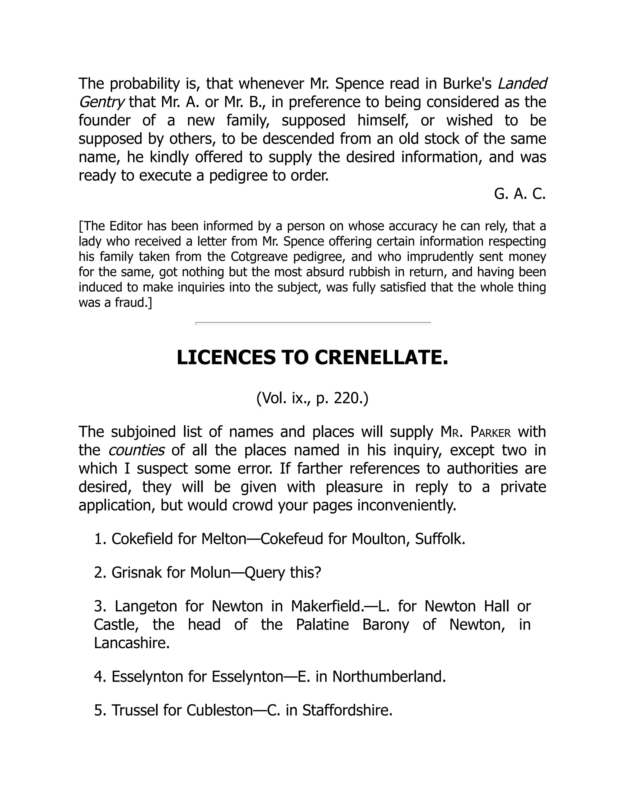 The probability is, that whenever Mr. Spence read in Burke's Landed
Gentry that Mr. A. or Mr. B., in preference to being considered as the
founder of a new family, supposed himself, or wished to be
supposed by others, to be descended from an old stock of the same
name, he kindly offered to supply the desired information, and was
ready to execute a pedigree to order.
G. A. C.
[The Editor has been informed by a person on whose accuracy he can rely, that a
lady who received a letter from Mr. Spence offering certain information respecting
his family taken from the Cotgreave pedigree, and who imprudently sent money
for the same, got nothing but the most absurd rubbish in return, and having been
induced to make inquiries into the subject, was fully satisfied that the whole thing
was a fraud.]
LICENCES TO CRENELLATE.
(Vol. ix., p. 220.)
The subjoined list of names and places will supply Mr. Parker with
the counties of all the places named in his inquiry, except two in
which I suspect some error. If farther references to authorities are
desired, they will be given with pleasure in reply to a private
application, but would crowd your pages inconveniently.
1. Cokefield for Melton—Cokefeud for Moulton, Suffolk.
2. Grisnak for Molun—Query this?
3. Langeton for Newton in Makerfield.—L. for Newton Hall or
Castle, the head of the Palatine Barony of Newton, in
Lancashire.
4. Esselynton for Esselynton—E. in Northumberland.
5. Trussel for Cubleston—C. in Staffordshire.
 
