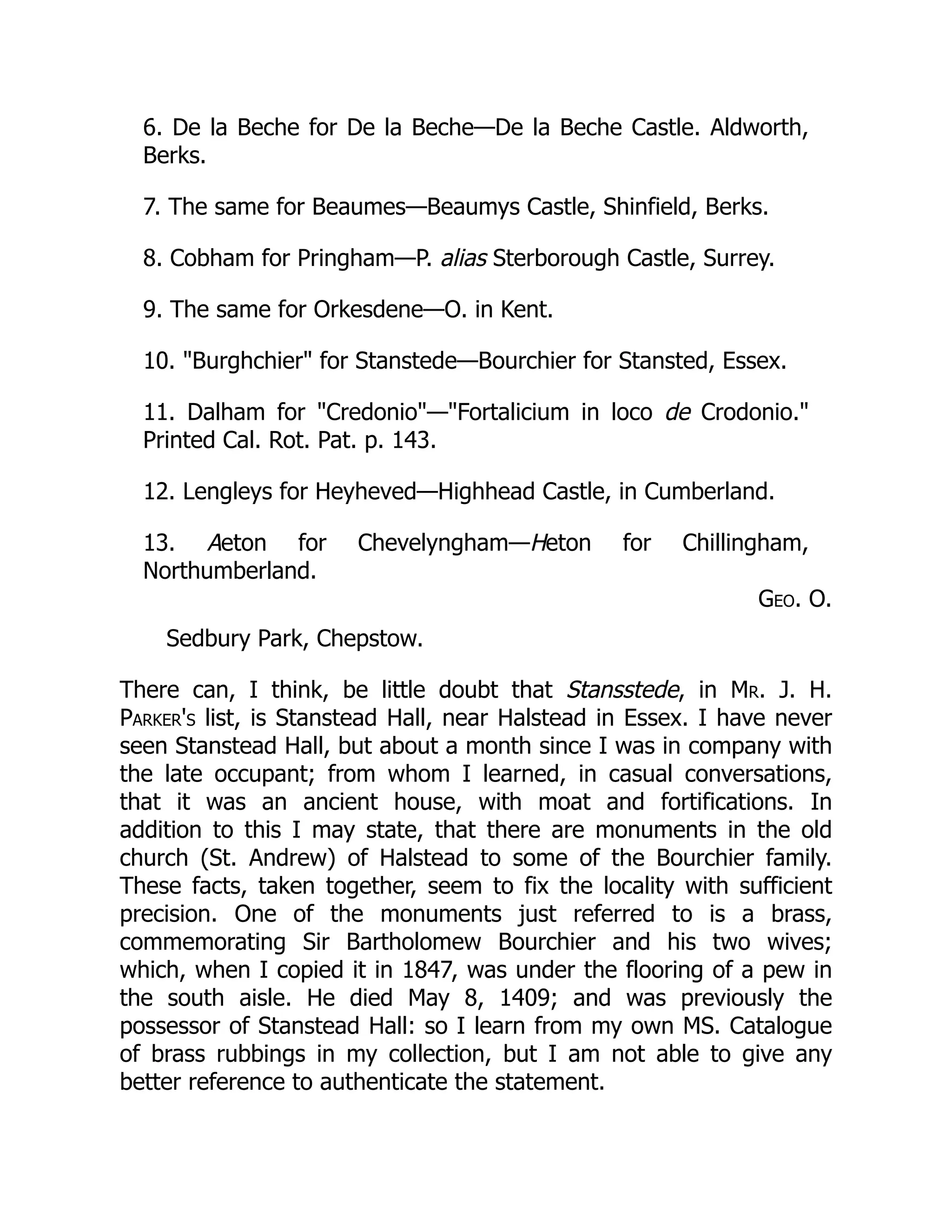 6. De la Beche for De la Beche—De la Beche Castle. Aldworth,
Berks.
7. The same for Beaumes—Beaumys Castle, Shinfield, Berks.
8. Cobham for Pringham—P. alias Sterborough Castle, Surrey.
9. The same for Orkesdene—O. in Kent.
10. "Burghchier" for Stanstede—Bourchier for Stansted, Essex.
11. Dalham for "Credonio"—"Fortalicium in loco de Crodonio."
Printed Cal. Rot. Pat. p. 143.
12. Lengleys for Heyheved—Highhead Castle, in Cumberland.
13. Aeton for Chevelyngham—Heton for Chillingham,
Northumberland.
Geo. O.
Sedbury Park, Chepstow.
There can, I think, be little doubt that Stansstede, in Mr. J. H.
Parker's list, is Stanstead Hall, near Halstead in Essex. I have never
seen Stanstead Hall, but about a month since I was in company with
the late occupant; from whom I learned, in casual conversations,
that it was an ancient house, with moat and fortifications. In
addition to this I may state, that there are monuments in the old
church (St. Andrew) of Halstead to some of the Bourchier family.
These facts, taken together, seem to fix the locality with sufficient
precision. One of the monuments just referred to is a brass,
commemorating Sir Bartholomew Bourchier and his two wives;
which, when I copied it in 1847, was under the flooring of a pew in
the south aisle. He died May 8, 1409; and was previously the
possessor of Stanstead Hall: so I learn from my own MS. Catalogue
of brass rubbings in my collection, but I am not able to give any
better reference to authenticate the statement.
 