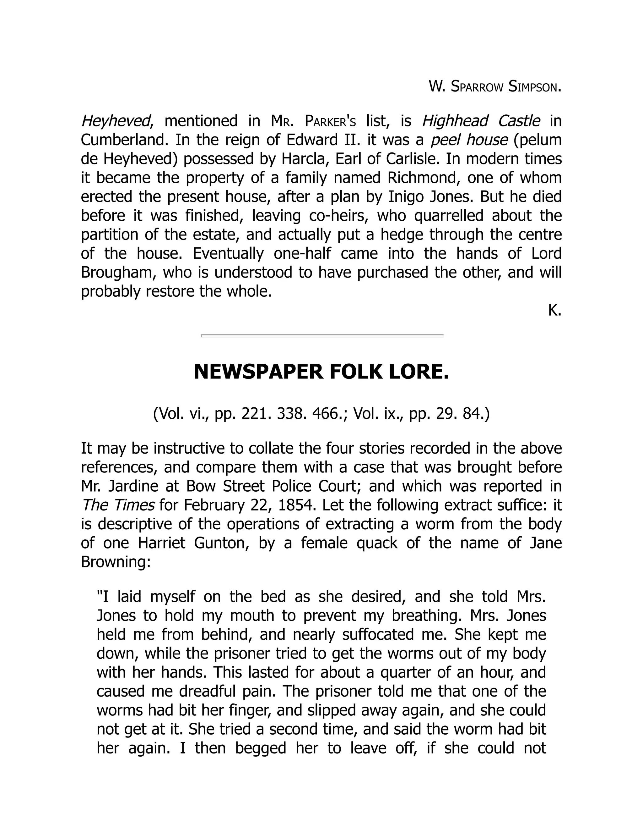 W. Sparrow Simpson.
Heyheved, mentioned in Mr. Parker's list, is Highhead Castle in
Cumberland. In the reign of Edward II. it was a peel house (pelum
de Heyheved) possessed by Harcla, Earl of Carlisle. In modern times
it became the property of a family named Richmond, one of whom
erected the present house, after a plan by Inigo Jones. But he died
before it was finished, leaving co-heirs, who quarrelled about the
partition of the estate, and actually put a hedge through the centre
of the house. Eventually one-half came into the hands of Lord
Brougham, who is understood to have purchased the other, and will
probably restore the whole.
K.
NEWSPAPER FOLK LORE.
(Vol. vi., pp. 221. 338. 466.; Vol. ix., pp. 29. 84.)
It may be instructive to collate the four stories recorded in the above
references, and compare them with a case that was brought before
Mr. Jardine at Bow Street Police Court; and which was reported in
The Times for February 22, 1854. Let the following extract suffice: it
is descriptive of the operations of extracting a worm from the body
of one Harriet Gunton, by a female quack of the name of Jane
Browning:
"I laid myself on the bed as she desired, and she told Mrs.
Jones to hold my mouth to prevent my breathing. Mrs. Jones
held me from behind, and nearly suffocated me. She kept me
down, while the prisoner tried to get the worms out of my body
with her hands. This lasted for about a quarter of an hour, and
caused me dreadful pain. The prisoner told me that one of the
worms had bit her finger, and slipped away again, and she could
not get at it. She tried a second time, and said the worm had bit
her again. I then begged her to leave off, if she could not
 