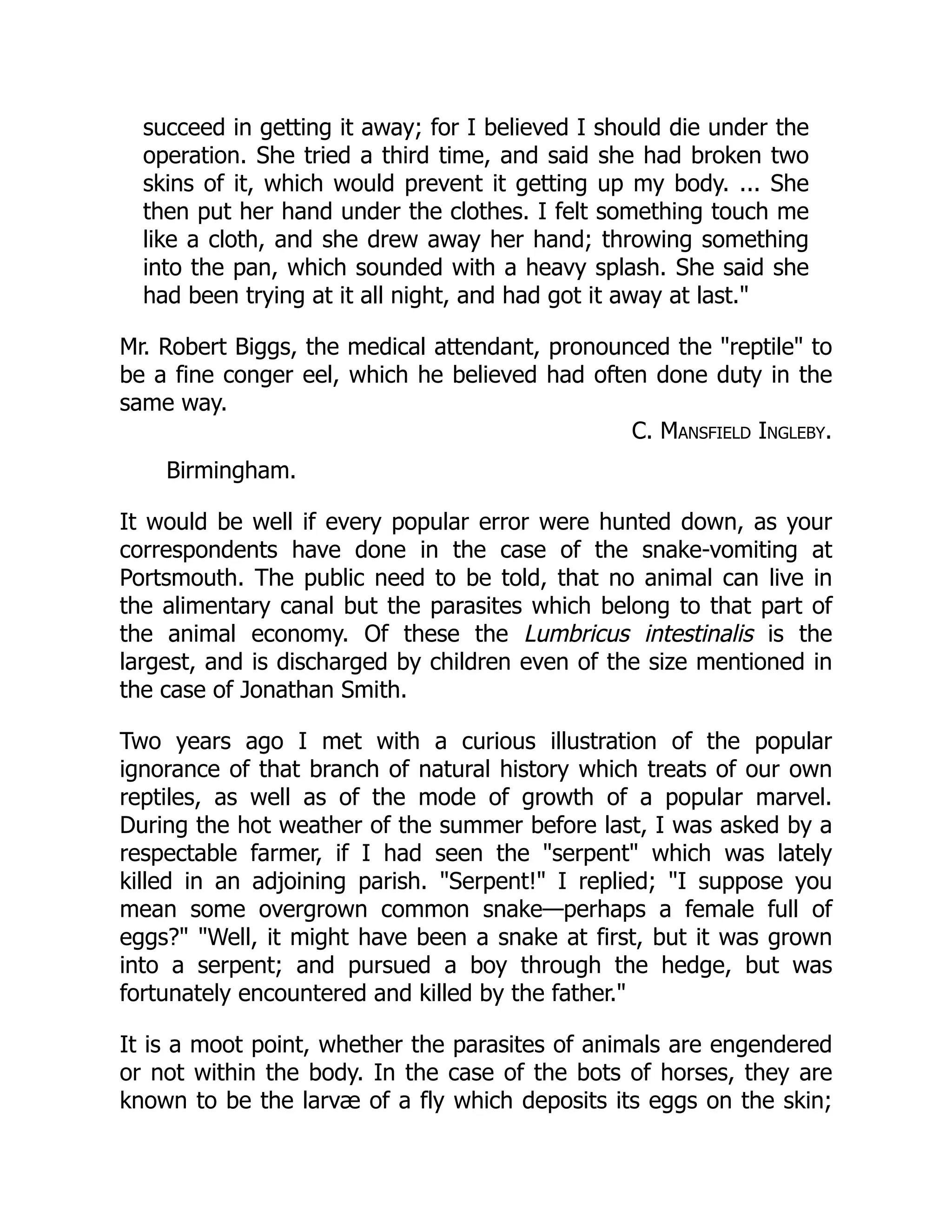 succeed in getting it away; for I believed I should die under the
operation. She tried a third time, and said she had broken two
skins of it, which would prevent it getting up my body. ... She
then put her hand under the clothes. I felt something touch me
like a cloth, and she drew away her hand; throwing something
into the pan, which sounded with a heavy splash. She said she
had been trying at it all night, and had got it away at last."
Mr. Robert Biggs, the medical attendant, pronounced the "reptile" to
be a fine conger eel, which he believed had often done duty in the
same way.
C. Mansfield Ingleby.
Birmingham.
It would be well if every popular error were hunted down, as your
correspondents have done in the case of the snake-vomiting at
Portsmouth. The public need to be told, that no animal can live in
the alimentary canal but the parasites which belong to that part of
the animal economy. Of these the Lumbricus intestinalis is the
largest, and is discharged by children even of the size mentioned in
the case of Jonathan Smith.
Two years ago I met with a curious illustration of the popular
ignorance of that branch of natural history which treats of our own
reptiles, as well as of the mode of growth of a popular marvel.
During the hot weather of the summer before last, I was asked by a
respectable farmer, if I had seen the "serpent" which was lately
killed in an adjoining parish. "Serpent!" I replied; "I suppose you
mean some overgrown common snake—perhaps a female full of
eggs?" "Well, it might have been a snake at first, but it was grown
into a serpent; and pursued a boy through the hedge, but was
fortunately encountered and killed by the father."
It is a moot point, whether the parasites of animals are engendered
or not within the body. In the case of the bots of horses, they are
known to be the larvæ of a fly which deposits its eggs on the skin;
 