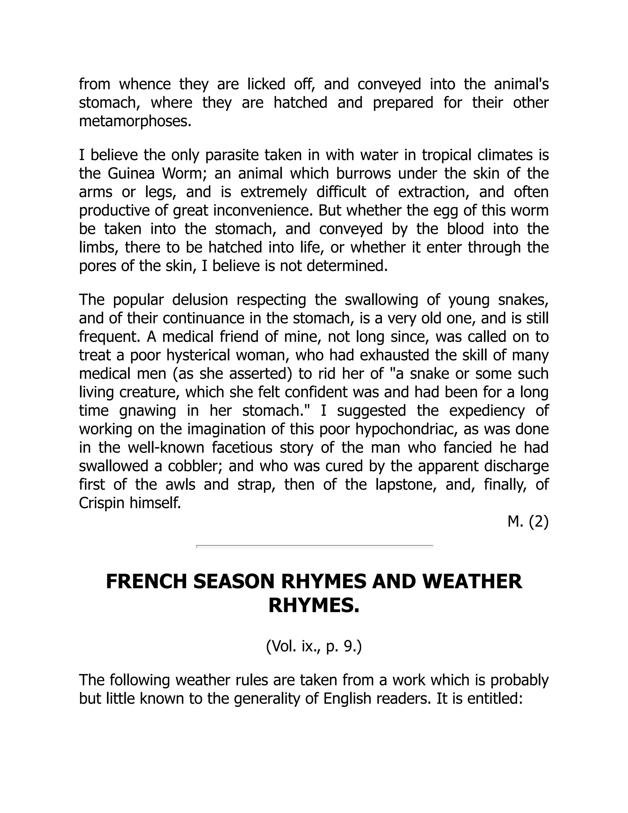 from whence they are licked off, and conveyed into the animal's
stomach, where they are hatched and prepared for their other
metamorphoses.
I believe the only parasite taken in with water in tropical climates is
the Guinea Worm; an animal which burrows under the skin of the
arms or legs, and is extremely difficult of extraction, and often
productive of great inconvenience. But whether the egg of this worm
be taken into the stomach, and conveyed by the blood into the
limbs, there to be hatched into life, or whether it enter through the
pores of the skin, I believe is not determined.
The popular delusion respecting the swallowing of young snakes,
and of their continuance in the stomach, is a very old one, and is still
frequent. A medical friend of mine, not long since, was called on to
treat a poor hysterical woman, who had exhausted the skill of many
medical men (as she asserted) to rid her of "a snake or some such
living creature, which she felt confident was and had been for a long
time gnawing in her stomach." I suggested the expediency of
working on the imagination of this poor hypochondriac, as was done
in the well-known facetious story of the man who fancied he had
swallowed a cobbler; and who was cured by the apparent discharge
first of the awls and strap, then of the lapstone, and, finally, of
Crispin himself.
M. (2)
FRENCH SEASON RHYMES AND WEATHER
RHYMES.
(Vol. ix., p. 9.)
The following weather rules are taken from a work which is probably
but little known to the generality of English readers. It is entitled:
 