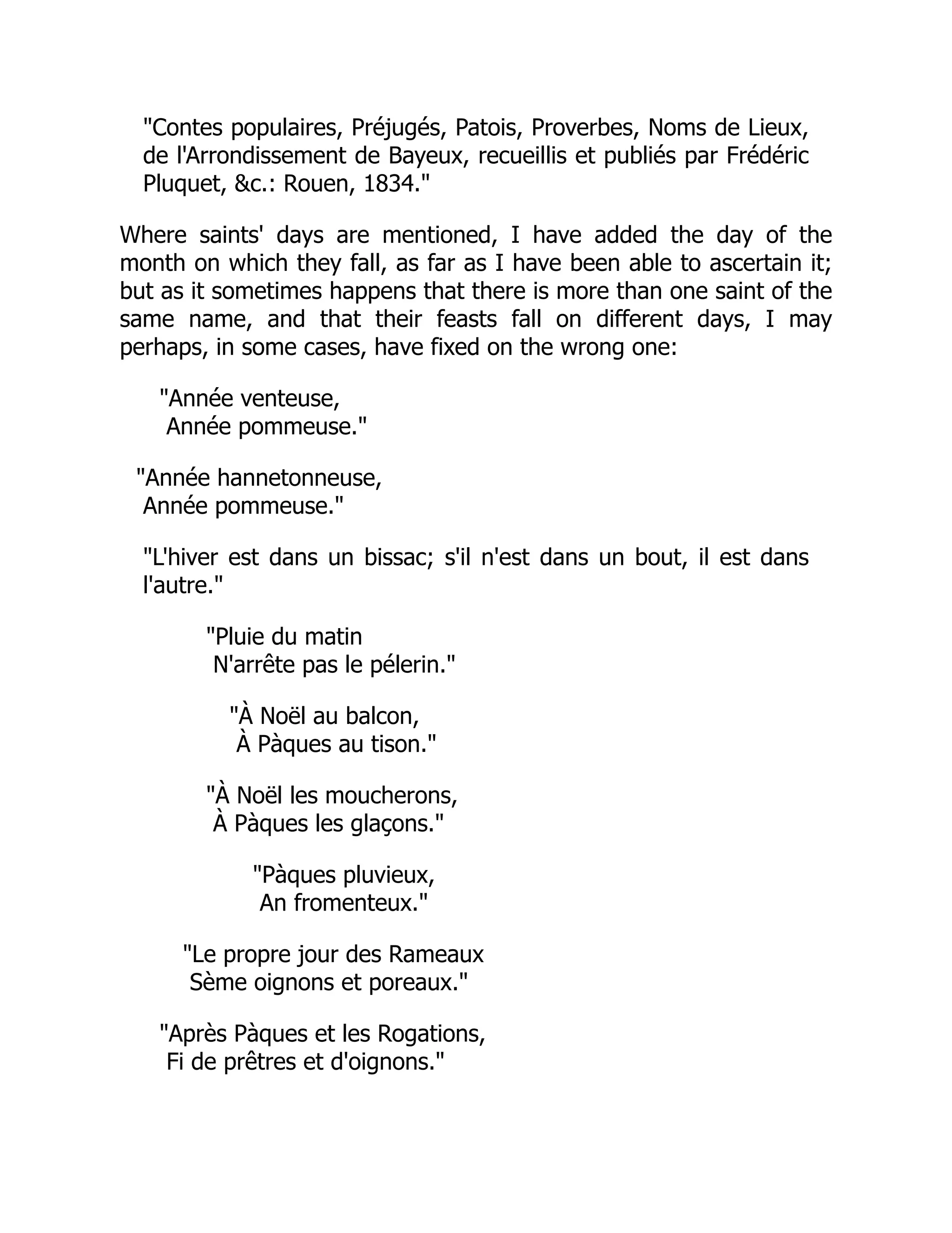 "Contes populaires, Préjugés, Patois, Proverbes, Noms de Lieux,
de l'Arrondissement de Bayeux, recueillis et publiés par Frédéric
Pluquet, &c.: Rouen, 1834."
Where saints' days are mentioned, I have added the day of the
month on which they fall, as far as I have been able to ascertain it;
but as it sometimes happens that there is more than one saint of the
same name, and that their feasts fall on different days, I may
perhaps, in some cases, have fixed on the wrong one:
"Année venteuse,
Année pommeuse."
"Année hannetonneuse,
Année pommeuse."
"L'hiver est dans un bissac; s'il n'est dans un bout, il est dans
l'autre."
"Pluie du matin
N'arrête pas le pélerin."
"À Noël au balcon,
À Pàques au tison."
"À Noël les moucherons,
À Pàques les glaçons."
"Pàques pluvieux,
An fromenteux."
"Le propre jour des Rameaux
Sème oignons et poreaux."
"Après Pàques et les Rogations,
Fi de prêtres et d'oignons."
 