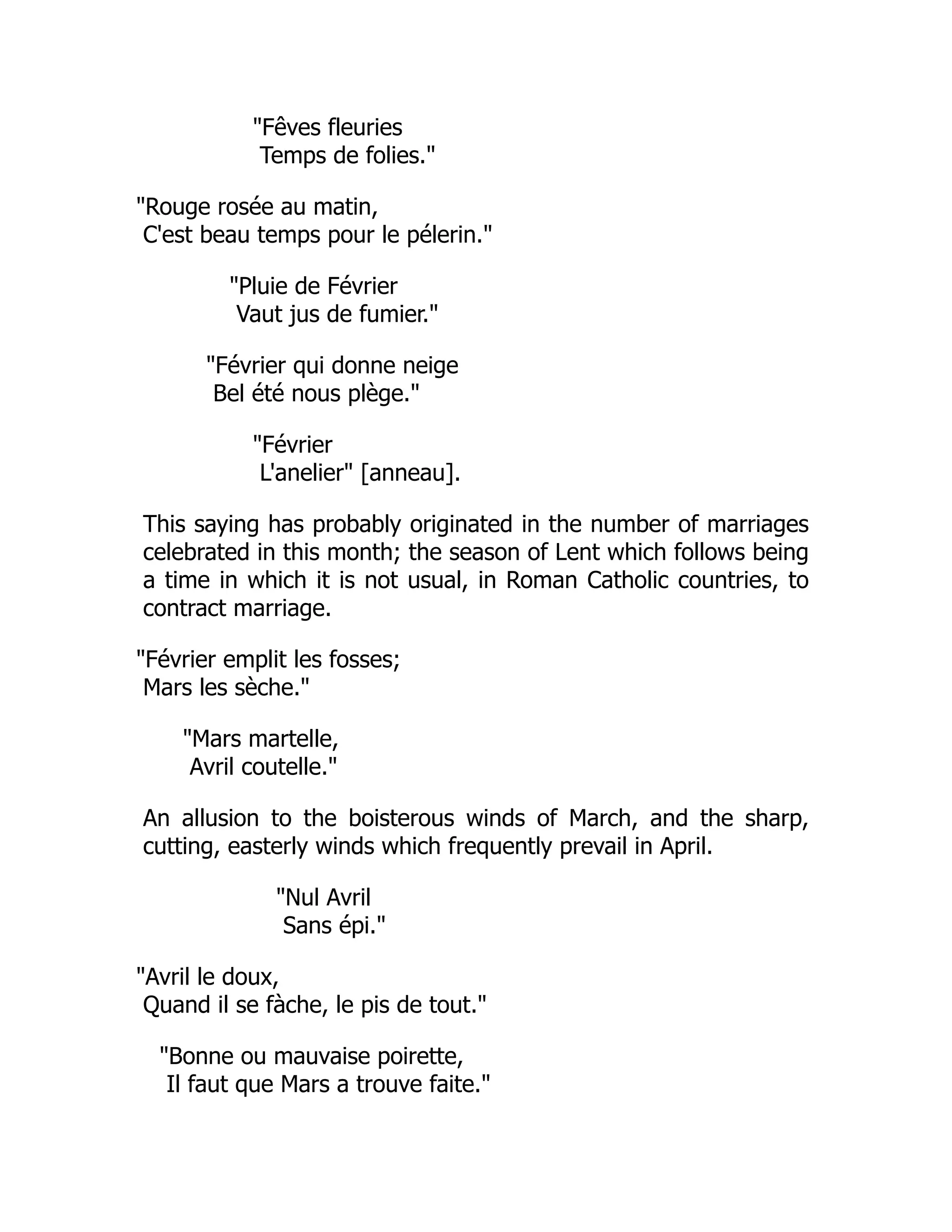 "Fêves fleuries
Temps de folies."
"Rouge rosée au matin,
C'est beau temps pour le pélerin."
"Pluie de Février
Vaut jus de fumier."
"Février qui donne neige
Bel été nous plège."
"Février
L'anelier" [anneau].
This saying has probably originated in the number of marriages
celebrated in this month; the season of Lent which follows being
a time in which it is not usual, in Roman Catholic countries, to
contract marriage.
"Février emplit les fosses;
Mars les sèche."
"Mars martelle,
Avril coutelle."
An allusion to the boisterous winds of March, and the sharp,
cutting, easterly winds which frequently prevail in April.
"Nul Avril
Sans épi."
"Avril le doux,
Quand il se fàche, le pis de tout."
"Bonne ou mauvaise poirette,
Il faut que Mars a trouve faite."
 