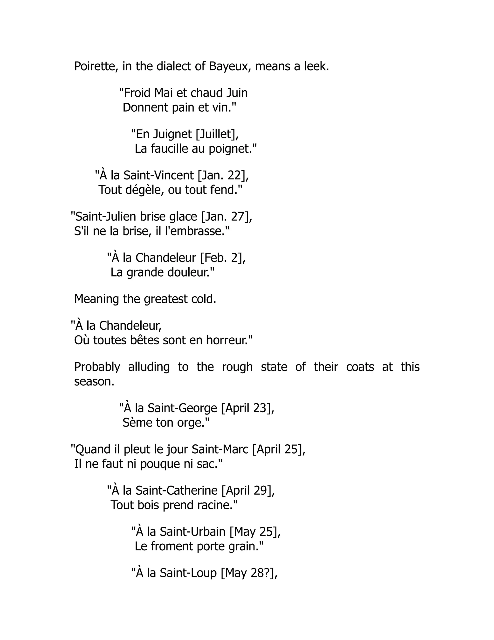Poirette, in the dialect of Bayeux, means a leek.
"Froid Mai et chaud Juin
Donnent pain et vin."
"En Juignet [Juillet],
La faucille au poignet."
"À la Saint-Vincent [Jan. 22],
Tout dégèle, ou tout fend."
"Saint-Julien brise glace [Jan. 27],
S'il ne la brise, il l'embrasse."
"À la Chandeleur [Feb. 2],
La grande douleur."
Meaning the greatest cold.
"À la Chandeleur,
Où toutes bêtes sont en horreur."
Probably alluding to the rough state of their coats at this
season.
"À la Saint-George [April 23],
Sème ton orge."
"Quand il pleut le jour Saint-Marc [April 25],
Il ne faut ni pouque ni sac."
"À la Saint-Catherine [April 29],
Tout bois prend racine."
"À la Saint-Urbain [May 25],
Le froment porte grain."
"À la Saint-Loup [May 28?],
 