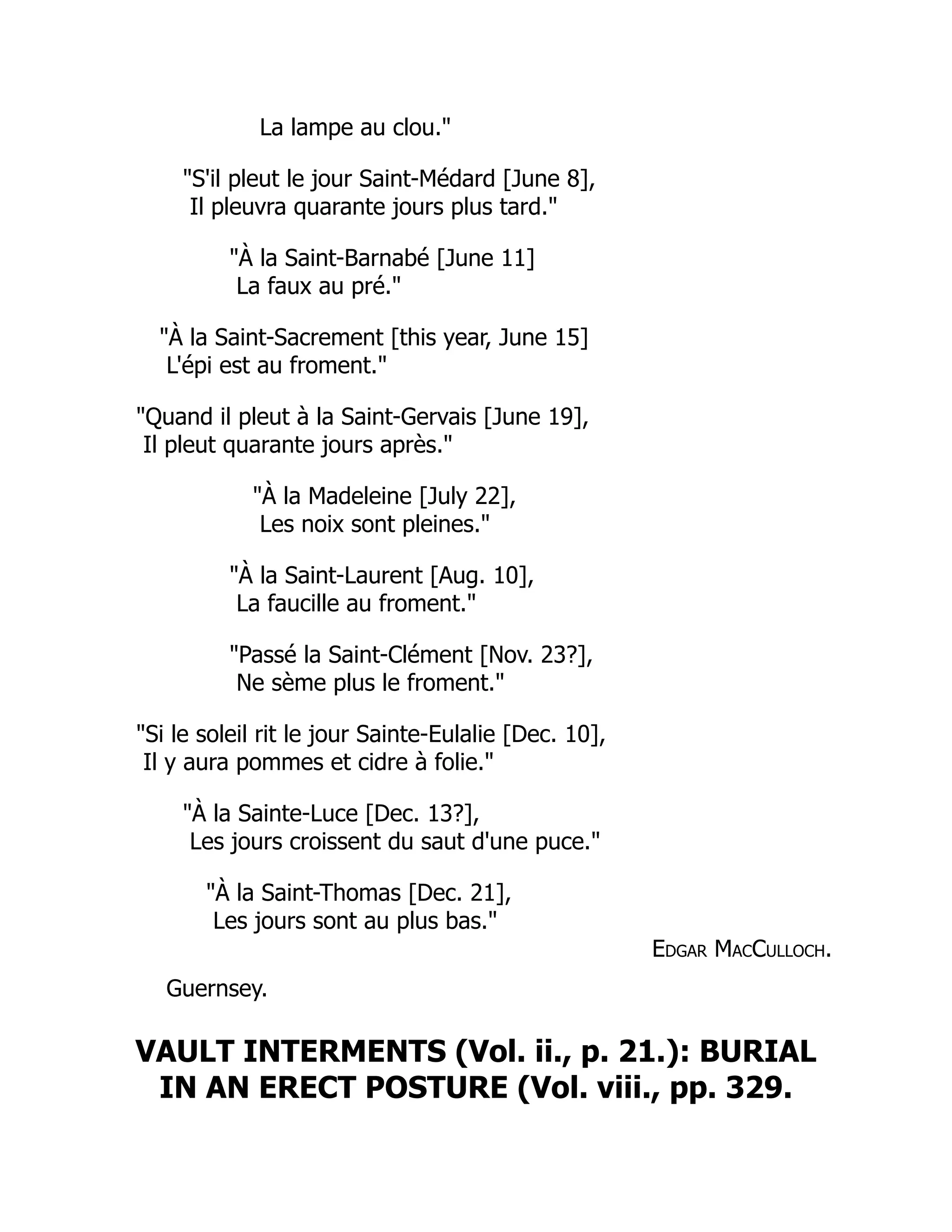 La lampe au clou."
"S'il pleut le jour Saint-Médard [June 8],
Il pleuvra quarante jours plus tard."
"À la Saint-Barnabé [June 11]
La faux au pré."
"À la Saint-Sacrement [this year, June 15]
L'épi est au froment."
"Quand il pleut à la Saint-Gervais [June 19],
Il pleut quarante jours après."
"À la Madeleine [July 22],
Les noix sont pleines."
"À la Saint-Laurent [Aug. 10],
La faucille au froment."
"Passé la Saint-Clément [Nov. 23?],
Ne sème plus le froment."
"Si le soleil rit le jour Sainte-Eulalie [Dec. 10],
Il y aura pommes et cidre à folie."
"À la Sainte-Luce [Dec. 13?],
Les jours croissent du saut d'une puce."
"À la Saint-Thomas [Dec. 21],
Les jours sont au plus bas."
Edgar MacCulloch.
Guernsey.
VAULT INTERMENTS (Vol. ii., p. 21.): BURIAL
IN AN ERECT POSTURE (Vol. viii., pp. 329.
 